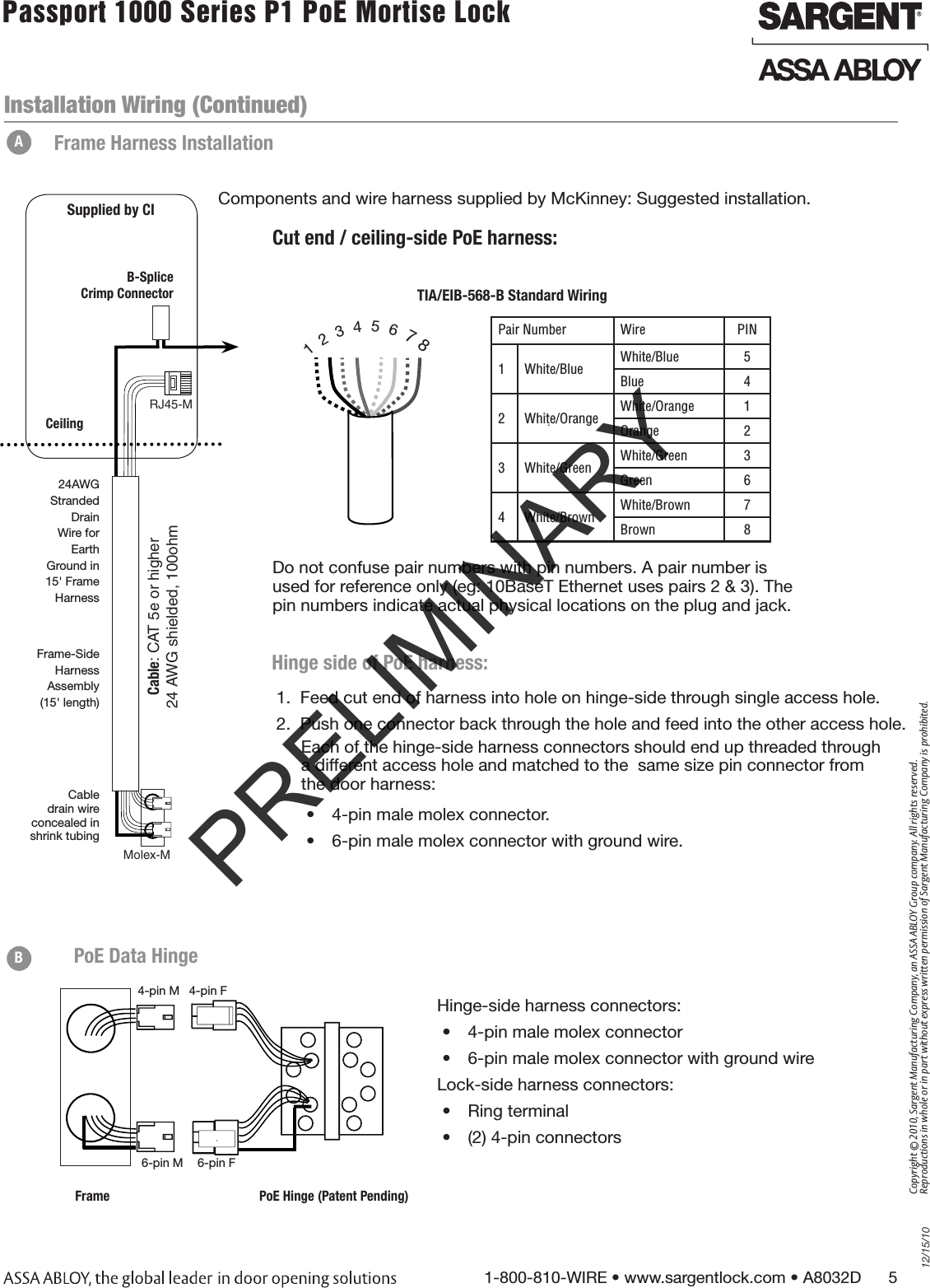 12/15/101-800-810-WIRE • www.sargentlock.com • A8032D      5Copyright © 2010, Sargent Manufacturing Company, an ASSA ABLOY Group company. All rights reserved. Reproductions in whole or in part without express written permission of Sargent Manufacturing Company is prohibited.Passport 1000 Series P1 PoE Mortise Lock  Components and wire harness supplied by McKinney: Suggested installation. RJ45-M Molex-MCable: CAT 5e or higher24 AWG shielded, 100ohmB-Splice Crimp ConnectorCeilingSupplied by CICut end / ceiling-side PoE harness: TIA/EIB-568-B Standard Wiring1  2  3  4  5  6  7 8Pair Number Wire PIN1 White/Blue White/Blue 5Blue 42 White/Orange White/Orange 1Orange 23 White/Green White/Green 3Green 64 White/Brown White/Brown 7Brown 8Do not confuse pair numbers with pin numbers. A pair number is used for reference only (eg: 10BaseT Ethernet uses pairs 2 &amp; 3). The pin numbers indicate actual physical locations on the plug and jack.Frame-SideHarnessAssembly(15&apos; length)24AWG Stranded Drain Wire for Earth Ground in 15&apos; Frame HarnessCable drain wire  concealed in  shrink tubingAFrame Harness Installation1.  Feed cut end of harness into hole on hinge-side through single access hole. 2.  Push one connector back through the hole and feed into the other access hole.Each of the hinge-side harness connectors should end up threaded through  a different access hole and matched to the  same size pin connector from  the door harness:•  4-pin male molex connector.•  6-pin male molex connector with ground wire.Hinge side of PoE harness:6-pin F4-pin M6-pin M4-pin FFrame PoE Hinge (Patent Pending)PoE Data HingeHinge-side harness connectors:•  4-pin male molex connector•  6-pin male molex connector with ground wireLock-side harness connectors:•  Ring terminal•  (2) 4-pin connectors BInstallation Wiring (Continued)PRELIMINARY