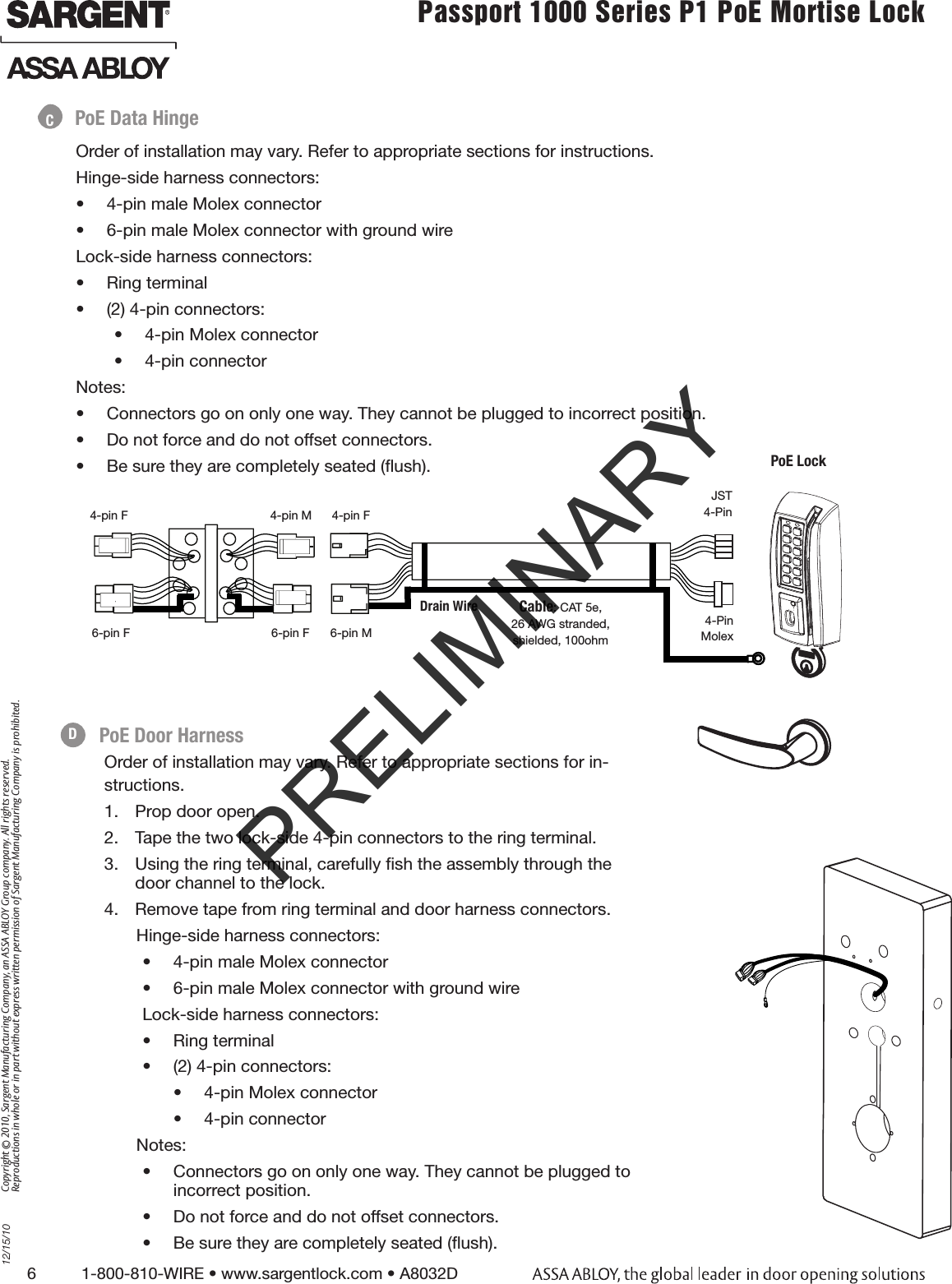 6          1-800-810-WIRE • www.sargentlock.com • A8032D Copyright © 2010, Sargent Manufacturing Company, an ASSA ABLOY Group company. All rights reserved. Reproductions in whole or in part without express written permission of Sargent Manufacturing Company is prohibited.12/15/10Passport 1000 Series P1 PoE Mortise Lock  Order of installation may vary. Refer to appropriate sections for in-structions. 1.  Prop door open.2.  Tape the two lock-side 4-pin connectors to the ring terminal.3.  Using the ring terminal, carefully ﬁsh the assembly through the door channel to the lock. 4.  Remove tape from ring terminal and door harness connectors. Hinge-side harness connectors:•  4-pin male Molex connector•  6-pin male Molex connector with ground wire        Lock-side harness connectors:•  Ring terminal•  (2) 4-pin connectors:•  4-pin Molex connector•  4-pin connectorNotes:•  Connectors go on only one way. They cannot be plugged to incorrect position. •  Do not force and do not offset connectors.•  Be sure they are completely seated (ﬂush).Order of installation may vary. Refer to appropriate sections for instructions. Hinge-side harness connectors:•  4-pin male Molex connector•  6-pin male Molex connector with ground wireLock-side harness connectors:•  Ring terminal•  (2) 4-pin connectors:•  4-pin Molex connector•  4-pin connectorNotes:•  Connectors go on only one way. They cannot be plugged to incorrect position. •  Do not force and do not offset connectors.•  Be sure they are completely seated (ﬂush).PoE Data HingePoE LockJST4-Pin4-pin M 4-pin F4-pin F4-Pin Molex6-pin F 6-pin F 6-pin MCable: CAT 5e,26 AWG stranded,shielded, 100ohmDrain WirePoE Door HarnessCDPRELIMINARY