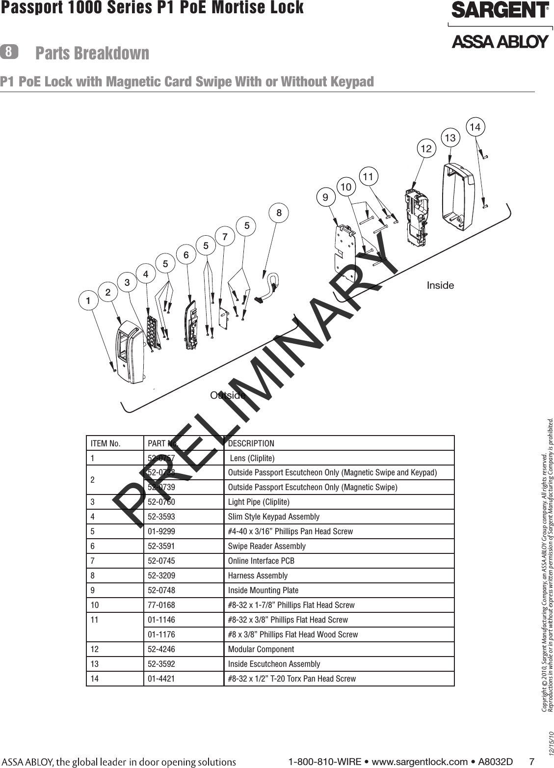 12/15/101-800-810-WIRE • www.sargentlock.com • A8032D      7Copyright © 2010, Sargent Manufacturing Company, an ASSA ABLOY Group company. All rights reserved. Reproductions in whole or in part without express written permission of Sargent Manufacturing Company is prohibited.Passport 1000 Series P1 PoE Mortise Lock  Parts BreakdownP1 PoE Lock with Magnetic Card Swipe With or Without Keypad891012131012467P2355Inside1011Outside58Inside 91012131012467P2355Inside1011Outside5891110121314Outside ITEM No. PART No. DESCRIPTION1 52-0757  Lens (Cliplite)252-0738 Outside Passport Escutcheon Only (Magnetic Swipe and Keypad)52-0739 Outside Passport Escutcheon Only (Magnetic Swipe)3 52-0760 Light Pipe (Cliplite)4 52-3593 Slim Style Keypad Assembly5 01-9299 #4-40 x 3/16” Phillips Pan Head Screw6 52-3591 Swipe Reader Assembly7 52-0745 Online Interface PCB8 52-3209 Harness Assembly9 52-0748 Inside Mounting Plate10 77-0168  #8-32 x 1-7/8” Phillips Flat Head Screw11 01-1146 #8-32 x 3/8” Phillips Flat Head Screw01-1176  #8 x 3/8” Phillips Flat Head Wood Screw12 52-4246 Modular Component13 52-3592  Inside Escutcheon Assembly14 01-4421 #8-32 x 1/2” T-20 Torx Pan Head ScrewPRELIMINARY