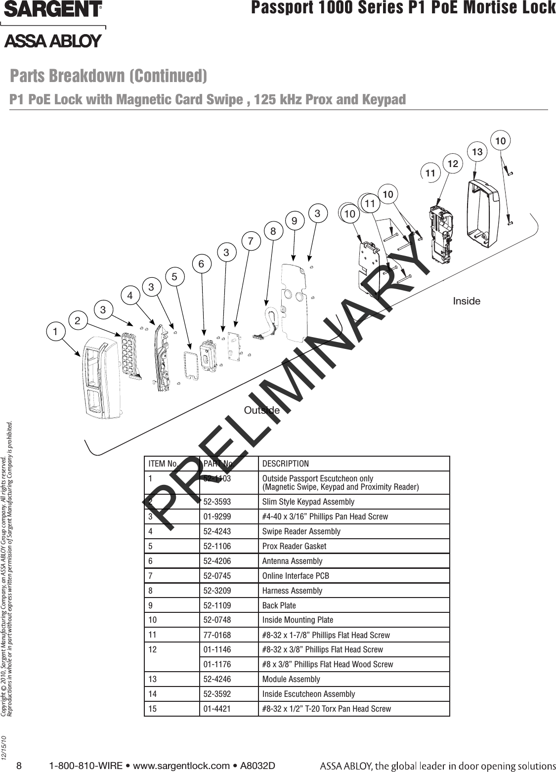 8          1-800-810-WIRE • www.sargentlock.com • A8032D Copyright © 2010, Sargent Manufacturing Company, an ASSA ABLOY Group company. All rights reserved. Reproductions in whole or in part without express written permission of Sargent Manufacturing Company is prohibited.12/15/10Passport 1000 Series P1 PoE Mortise Lock  P1 PoE Lock with Magnetic Card Swipe , 125 kHz Prox and Keypad91012131012467P2355Inside1011Outside58123437956383InsideOutside1011ITEM No. PART No. DESCRIPTION1 52-1103 Outside Passport Escutcheon only  (Magnetic Swipe, Keypad and Proximity Reader)2 52-3593 Slim Style Keypad Assembly3 01-9299 #4-40 x 3/16” Phillips Pan Head Screw4 52-4243 Swipe Reader Assembly5 52-1106 Prox Reader Gasket6 52-4206 Antenna Assembly7 52-0745 Online Interface PCB8 52-3209 Harness Assembly 9 52-1109 Back Plate10 52-0748 Inside Mounting Plate11 77-0168  #8-32 x 1-7/8” Phillips Flat Head Screw12 01-1146 #8-32 x 3/8” Phillips Flat Head Screw01-1176  #8 x 3/8” Phillips Flat Head Wood Screw13 52-4246 Module Assembly14 52-3592  Inside Escutcheon Assembly15 01-4421 #8-32 x 1/2” T-20 Torx Pan Head ScrewParts Breakdown (Continued)PRELIMINARY