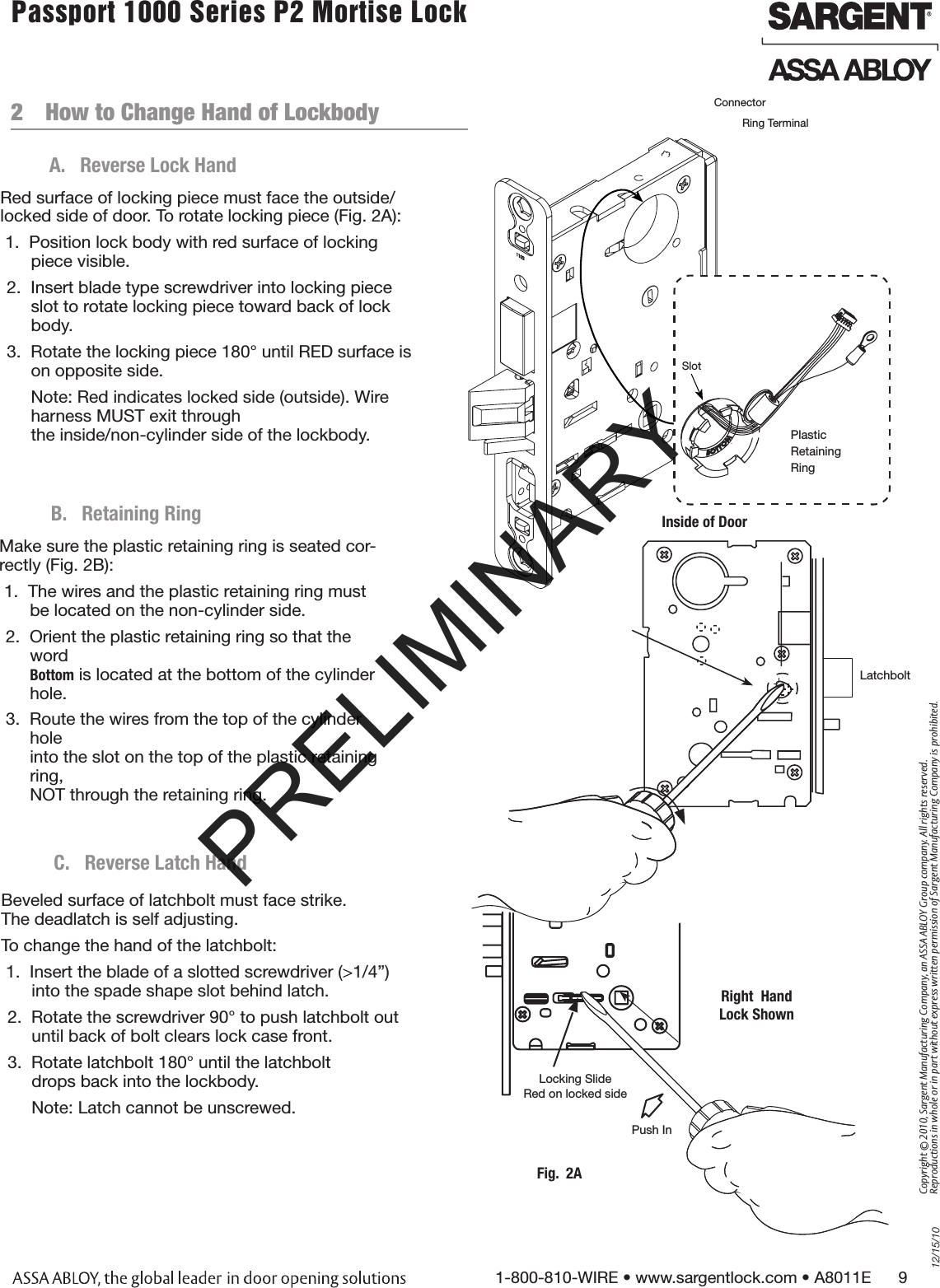 12/15/101-800-810-WIRE • www.sargentlock.com • A8011E      9Copyright © 2010, Sargent Manufacturing Company, an ASSA ABLOY Group company. All rights reserved. Reproductions in whole or in part without express written permission of Sargent Manufacturing Company is prohibited.Passport 1000 Series P2 Mortise Lock  Refer to template A7950 for wood and metal doors.2  How to Change Hand of LockbodyA.  Reverse Lock HandRed surface of locking piece must face the outside/locked side of door. To rotate locking piece (Fig. 2A):1.  Position lock body with red surface of locking piece visible.2.  Insert blade type screwdriver into locking piece slot to rotate locking piece toward back of lock body.3.  Rotate the locking piece 180° until RED surface is on opposite side.Note: Red indicates locked side (outside). Wire harness MUST exit through  the inside/non-cylinder side of the lockbody.Inside of DoorPlastic Retaining RingConnectorRing TerminalSlotB.  Retaining RingMake sure the plastic retaining ring is seated cor-rectly (Fig. 2B):1.  The wires and the plastic retaining ring must   be located on the non-cylinder side. 2.  Orient the plastic retaining ring so that the word  Bottom is located at the bottom of the cylinder hole.3.  Route the wires from the top of the cylinder hole into the slot on the top of the plastic retaining ring,  NOT through the retaining ring. Locking SlideRed on locked side Push InFig.  2ARight  HandLock ShownBeveled surface of latchbolt must face strike.  The deadlatch is self adjusting. To change the hand of the latchbolt:1.  Insert the blade of a slotted screwdriver (&gt;1/4”) into the spade shape slot behind latch.2.  Rotate the screwdriver 90° to push latchbolt out until back of bolt clears lock case front.3.  Rotate latchbolt 180° until the latchbolt  drops back into the lockbody.Note: Latch cannot be unscrewed.C.  Reverse Latch HandLatchboltPRELIMINARY