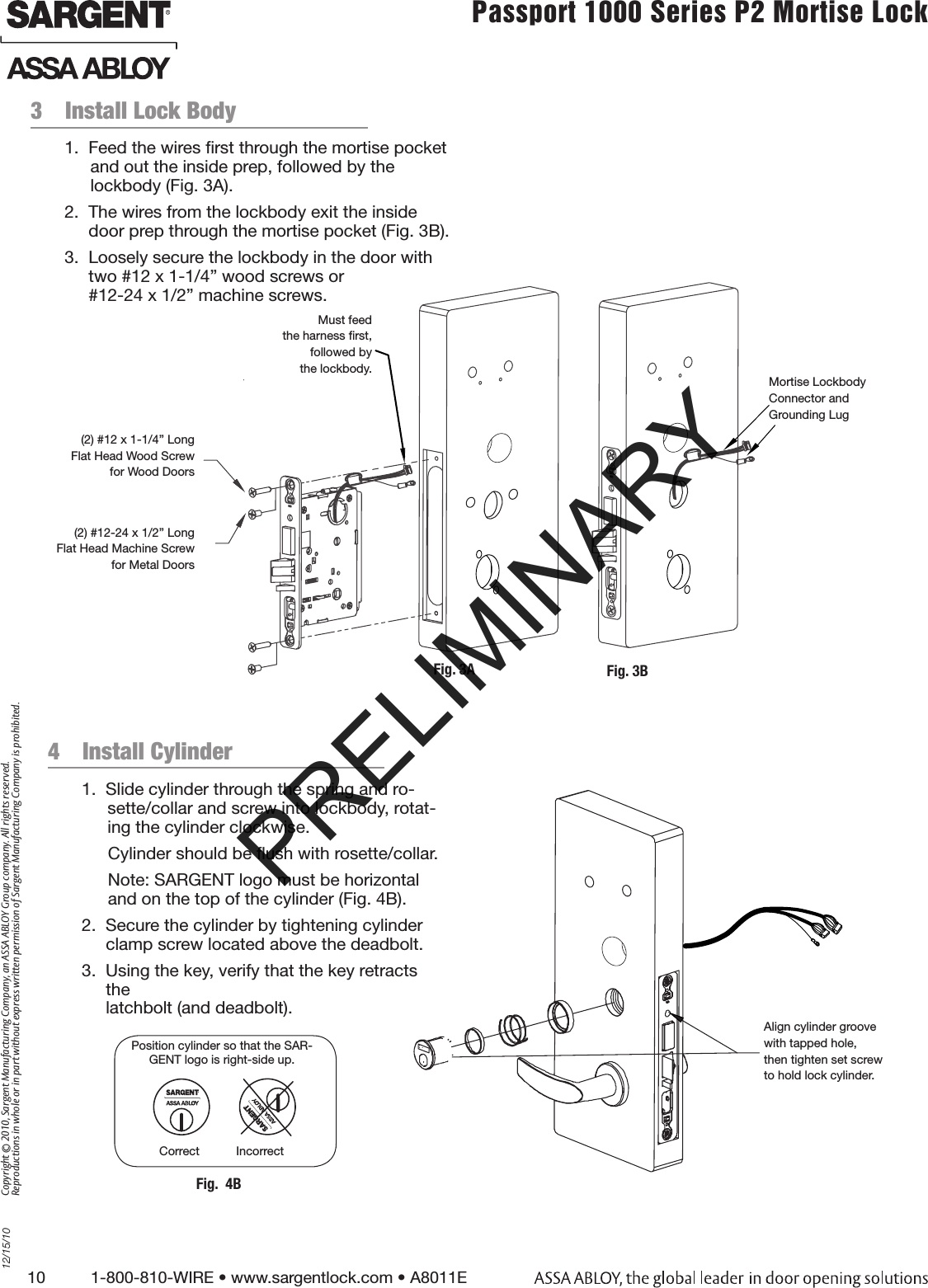 10          1-800-810-WIRE • www.sargentlock.com • A8011E Copyright © 2010, Sargent Manufacturing Company, an ASSA ABLOY Group company. All rights reserved. Reproductions in whole or in part without express written permission of Sargent Manufacturing Company is prohibited.12/15/10Passport 1000 Series P2 Mortise Lock  3  Install Lock Body                                                  1.  Feed the wires ﬁrst through the mortise pocket and out the inside prep, followed by the  lockbody (Fig. 3A).2.  The wires from the lockbody exit the inside door prep through the mortise pocket (Fig. 3B).3.  Loosely secure the lockbody in the door with two #12 x 1-1/4” wood screws or  #12-24 x 1/2” machine screws. 4  Install Cylinder                                               1.  Slide cylinder through the spring and ro-sette/collar and screw into lockbody, rotat-ing the cylinder clockwise.Cylinder should be ﬂush with rosette/collar.Note: SARGENT logo must be horizontal and on the top of the cylinder (Fig. 4B).2.  Secure the cylinder by tightening cylinder clamp screw located above the deadbolt.3.  Using the key, verify that the key retracts the  latchbolt (and deadbolt).Position cylinder so that the SAR-GENT logo is right-side up.Correct           IncorrectFig.  4BAlign cylinder groovewith tapped hole,then tighten set screwto hold lock cylinder.Must feed the harness ﬁrst,followed by the lockbody.(2) #12 x 1-1/4” Long Flat Head Wood Screw for Wood Doors(2) #12-24 x 1/2” LongFlat Head Machine Screw for Metal DoorsMortise LockbodyConnector andGrounding LugFig. 3A Fig. 3BPRELIMINARY