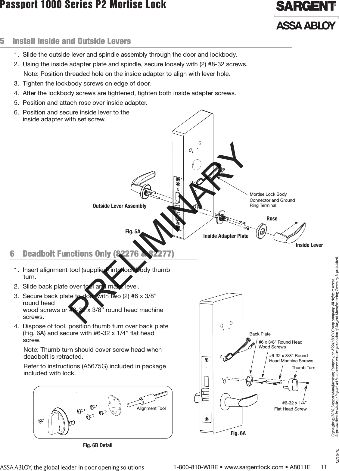 12/15/101-800-810-WIRE • www.sargentlock.com • A8011E      11Copyright © 2010, Sargent Manufacturing Company, an ASSA ABLOY Group company. All rights reserved. Reproductions in whole or in part without express written permission of Sargent Manufacturing Company is prohibited.Passport 1000 Series P2 Mortise Lock  5  Install Inside and Outside Levers6  Deadbolt Functions Only (82276 &amp; 82277)1.  Insert alignment tool (supplied) into lock body thumb turn.2.  Slide back plate over tool and make level.3.  Secure back plate to door with two (2) #6 x 3/8” round head  wood screws or #6-32 x 3/8” round head machine screws.4.  Dispose of tool, position thumb turn over back plate  (Fig. 6A) and secure with #6-32 x 1/4” ﬂat head screw.Note: Thumb turn should cover screw head when  deadbolt is retracted.Refer to instructions (A5675G) included in package  included with lock.1.  Slide the outside lever and spindle assembly through the door and lockbody.2.  Using the inside adapter plate and spindle, secure loosely with (2) #8-32 screws.Note: Position threaded hole on the inside adapter to align with lever hole.3.  Tighten the lockbody screws on edge of door. 4.  After the lockbody screws are tightened, tighten both inside adapter screws.5.  Position and attach rose over inside adapter. 6.  Position and secure inside lever to the  inside adapter with set screw.Fig. 5AMortise Lock BodyConnector and Ground Ring TerminalOutside Lever AssemblyInside Adapter PlateRoseInside LeverFig. 6ABack Plate#6 x 3/8” Round Head Wood Screws#6-32 x 3/8” Round  Head Machine Screws#6-32 x 1/4” Flat Head ScrewThumb TurnFig. 6B DetailAlignment ToolPRELIMINARY