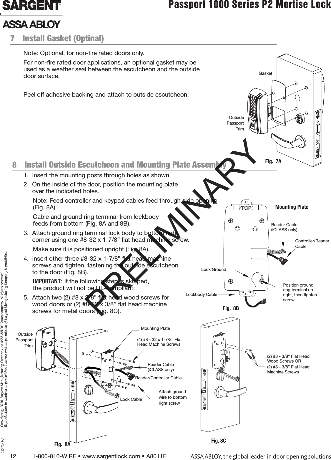 12          1-800-810-WIRE • www.sargentlock.com • A8011E Copyright © 2010, Sargent Manufacturing Company, an ASSA ABLOY Group company. All rights reserved. Reproductions in whole or in part without express written permission of Sargent Manufacturing Company is prohibited.12/15/10Passport 1000 Series P2 Mortise Lock  7  Install Gasket (Optinal)Note: Optional, for non-ﬁre rated doors only.For non-ﬁre rated door applications, an optional gasket may be  used as a weather seal between the escutcheon and the outside  door surface.Peel off adhesive backing and attach to outside escutcheon.Fig.  7AOutside Passport TrimGasket8  Install Outside Escutcheon and Mounting Plate Assembly1.  Insert the mounting posts through holes as shown.2.  On the inside of the door, position the mounting plate  over the indicated holes.Note: Feed controller and keypad cables feed through side opening (Fig. 8A).Cable and ground ring terminal from lockbody  feeds from bottom (Fig. 8A and 8B).3.  Attach ground ring terminal lock body to bottom right  corner using one #8-32 x 1-7/8” ﬂat head machine screw. Make sure it is positioned upright (Fig. 8A).4.  Insert other three #8-32 x 1-7/8” ﬂat head machine  screws and tighten, fastening the outside escutcheon  to the door (Fig. 8B).IMPORTANT: If the following step is skipped, the product will not be UL-compliant:5.  Attach two (2) #8 x 3/8” ﬂat head wood screws for  wood doors or (2) #8-32 x 3/8” ﬂat head machine  screws for metal doors (Fig. 8C).(4) #8 - 32 x 1-7/8” Flat Head Machine ScrewsMounting PlateOutside Passport TrimFig.  8AAttach groundwire to bottomright screwLock CableReader/Controller Cable(2) #8 - 3/8” Flat Head Wood Screws OR(2) #8 - 3/8” Flat Head Machine ScrewsFig. 8CFig.  8BMounting PlatePosition ground ring terminal up-right, then tighten screw. Lockbody CableLock Ground Controller/ReaderCableReader Cable (iCLASS only)Reader Cable (iCLASS only)PRELIMINARY