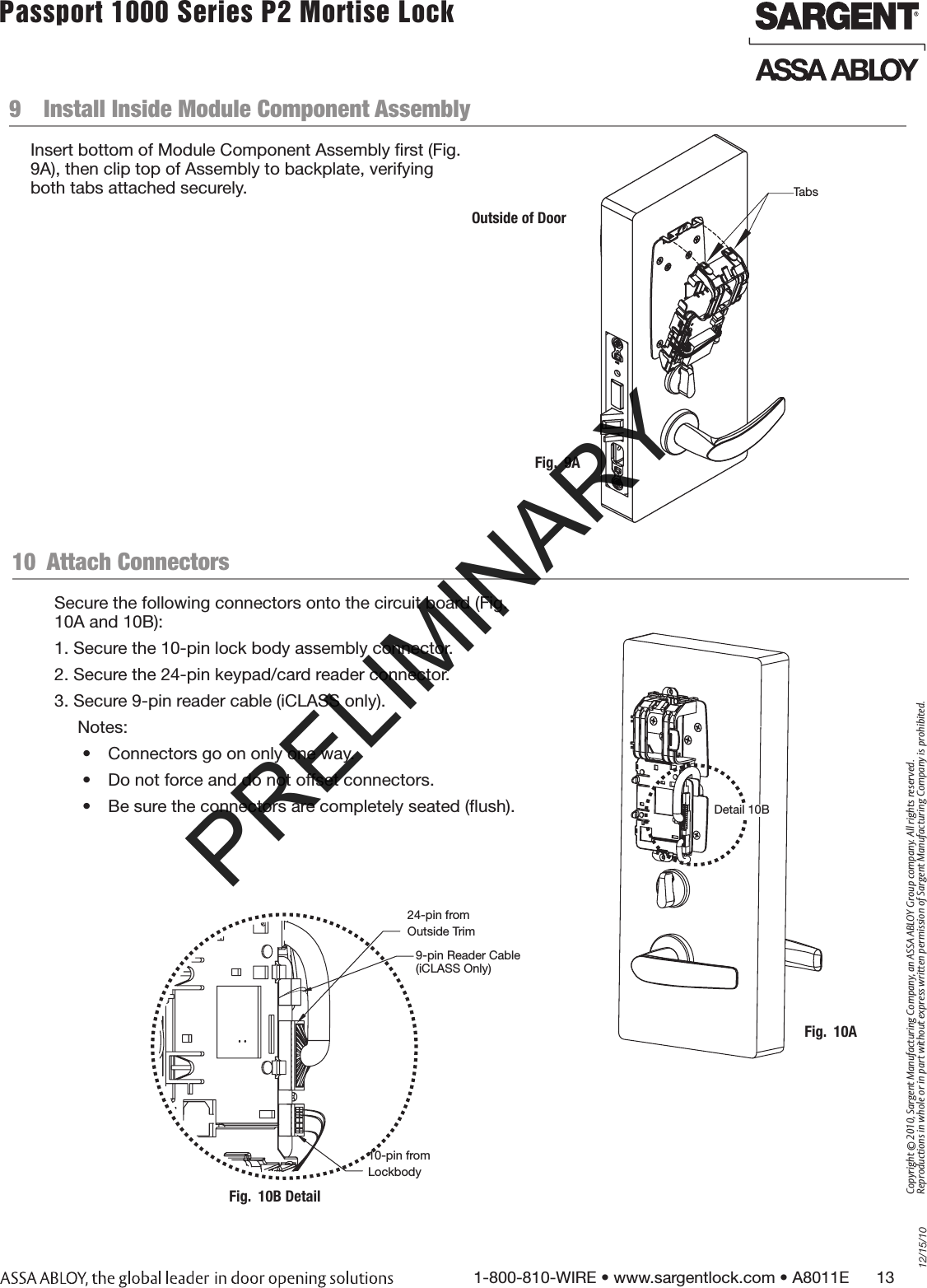 12/15/101-800-810-WIRE • www.sargentlock.com • A8011E      13Copyright © 2010, Sargent Manufacturing Company, an ASSA ABLOY Group company. All rights reserved. Reproductions in whole or in part without express written permission of Sargent Manufacturing Company is prohibited.Passport 1000 Series P2 Mortise Lock  9  Install Inside Module Component Assembly Insert bottom of Module Component Assembly ﬁrst (Fig. 9A), then clip top of Assembly to backplate, verifying both tabs attached securely.Outside of DoorFig.  9ATabs10  Attach Connectors Secure the following connectors onto the circuit board (Fig. 10A and 10B):1. Secure the 10-pin lock body assembly connector.2. Secure the 24-pin keypad/card reader connector.3. Secure 9-pin reader cable (iCLASS only). Notes: •  Connectors go on only one way.•  Do not force and do not offset connectors.•  Be sure the connectors are completely seated (ﬂush).Fig.  10ADetail 10B24-pin fromOutside Trim10-pin fromLockbodyFig.  10B Detail9-pin Reader Cable (iCLASS Only)PRELIMINARY