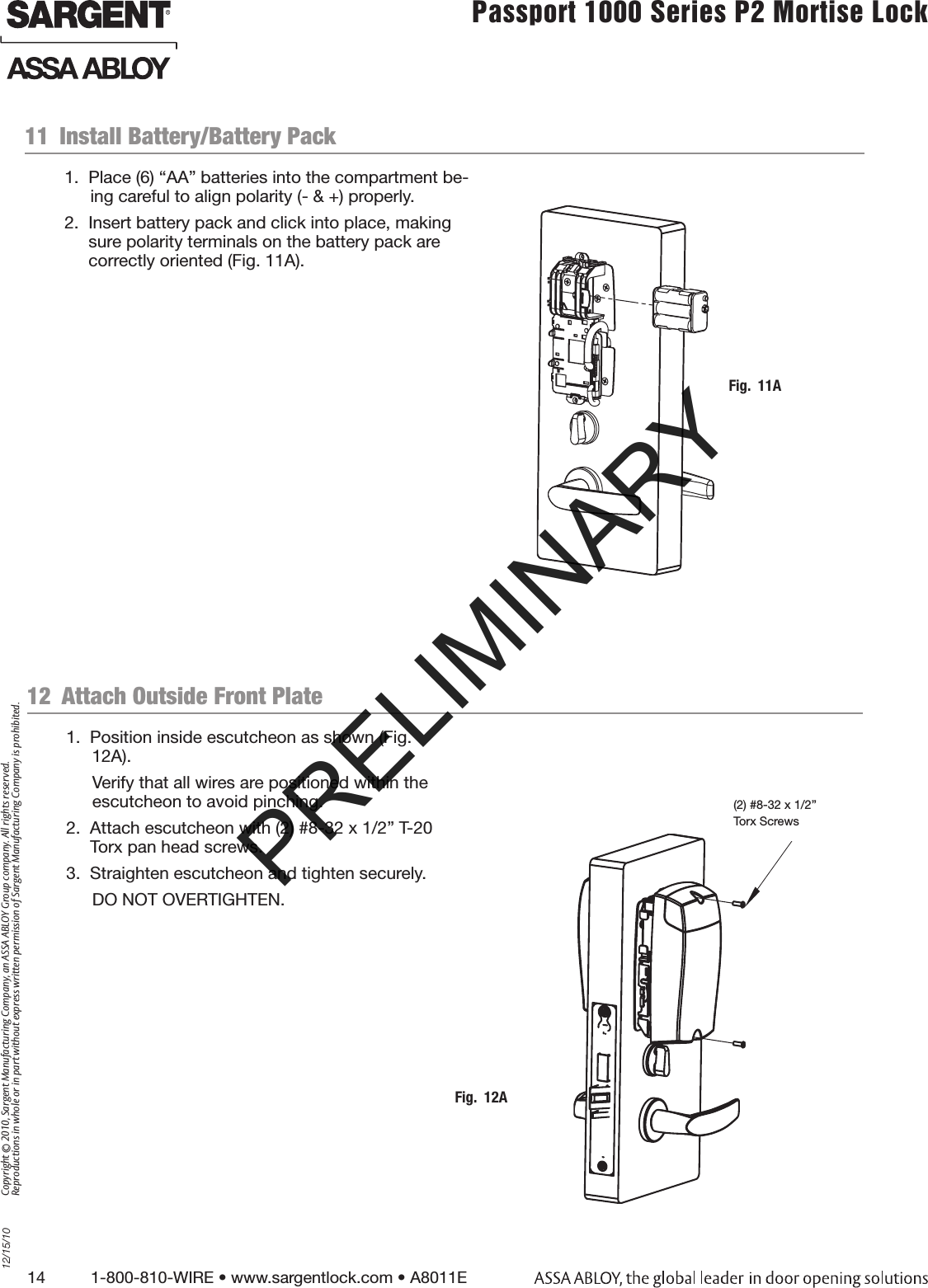 14          1-800-810-WIRE • www.sargentlock.com • A8011E Copyright © 2010, Sargent Manufacturing Company, an ASSA ABLOY Group company. All rights reserved. Reproductions in whole or in part without express written permission of Sargent Manufacturing Company is prohibited.12/15/10Passport 1000 Series P2 Mortise Lock  11  Install Battery/Battery Pack1.  Place (6) “AA” batteries into the compartment be-ing careful to align polarity (- &amp; +) properly.2.  Insert battery pack and click into place, making sure polarity terminals on the battery pack are correctly oriented (Fig. 11A). 1.  Position inside escutcheon as shown (Fig. 12A).Verify that all wires are positioned within the escutcheon to avoid pinching.2.  Attach escutcheon with (2) #8-32 x 1/2” T-20 Torx pan head screws.3.  Straighten escutcheon and tighten securely.DO NOT OVERTIGHTEN.12  Attach Outside Front PlateFig.  11AFig.  12A(2) #8-32 x 1/2” Torx ScrewsPRELIMINARY