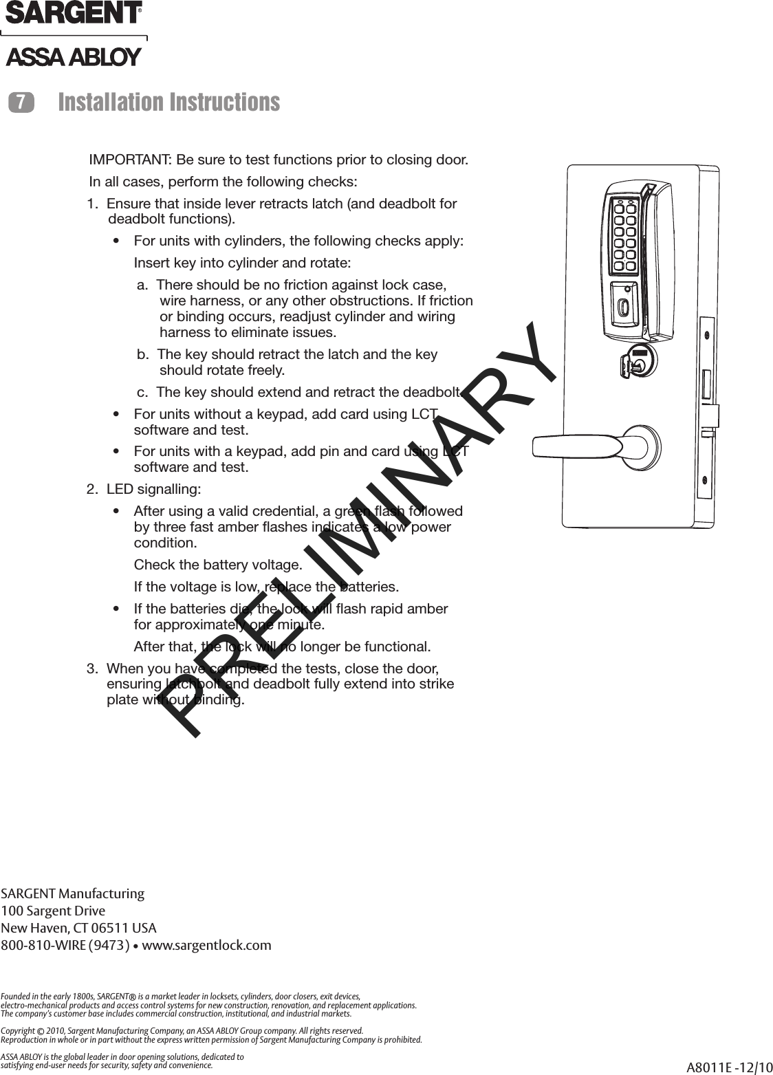 SARGENT Manufacturing100 Sargent DriveNew Haven, CT 06511 USA800-810-WIRE (9473) • www.sargentlock.comFounded in the early 1800s, SARGENT® is a market leader in locksets, cylinders, door closers, exit devices,electro-mechanical products and access control systems for new construction, renovation, and replacement applications.The company’s customer base includes commercial construction, institutional, and industrial markets.Copyright © 2010, Sargent Manufacturing Company, an ASSA ABLOY Group company. All rights reserved.Reproduction in whole or in part without the express written permission of Sargent Manufacturing Company is prohibited.ASSA ABLOY is the global leader in door opening solutions, dedicated tosatisfying end-user needs for security, safety and convenience. A8011E -12/10IMPORTANT: Be sure to test functions prior to closing door.In all cases, perform the following checks:1.  Ensure that inside lever retracts latch (and deadbolt for deadbolt functions).•  For units with cylinders, the following checks apply:Insert key into cylinder and rotate:a.  There should be no friction against lock case, wire harness, or any other obstructions. If friction or binding occurs, readjust cylinder and wiring harness to eliminate issues.b.  The key should retract the latch and the key should rotate freely.c.  The key should extend and retract the deadbolt.•  For units without a keypad, add card using LCT  software and test. •  For units with a keypad, add pin and card using LCT software and test. 2.  LED signalling:•  After using a valid credential, a green ﬂash followed by three fast amber ﬂashes indicates a low power condition.  Check the battery voltage. If the voltage is low, replace the batteries. •  If the batteries die, the lock will ﬂash rapid amber for approximately one minute. After that, the lock will no longer be functional.3.  When you have completed the tests, close the door, ensuring latchbolt and deadbolt fully extend into strike plate without binding.Installation Instructions7PRELIMINARY