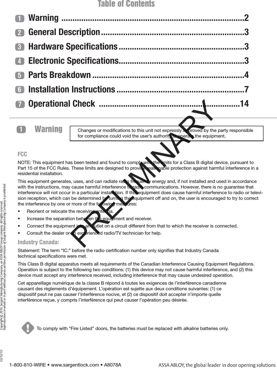 1-800-810-WIRE • www.sargentlock.com • A8078A Copyright © 2010, Sargent Manufacturing Company, an ASSA ABLOY Group company. All rights reserved. Reproductions in whole or in part without express written permission of Sargent Manufacturing Company is prohibited.10/10/10Warning 1!To comply with “Fire Listed” doors, the batteries must be replaced with alkaline batteries only. 1234567                         Table of ContentsWarning  ...................................................................................2General Description .................................................................3Hardware Speciﬁcations .........................................................3Electronic Speciﬁcations .........................................................3Parts Breakdown .....................................................................4Installation Instructions ..........................................................7Operational Check  ................................................................14Changes or modiﬁcations to this unit not expressly approved by the party responsible for compliance could void the user’s authority to operate the equipment.FCCNOTE: This equipment has been tested and found to comply with the limits for a Class B digital device, pursuant to Part 15 of the FCC Rules. These limits are designed to provide reasonable protection against harmful interference in a residential installation.This equipment generates, uses, and can radiate radio frequency energy and, if not installed and used in accordance with the instructions, may cause harmful interference to radio communications. However, there is no guarantee that interference will not occur in a particular installation. If this equipment does cause harmful interference to radio or televi-sion reception, which can be determined by turning the equipment off and on, the user is encouraged to try to correct the interference by one or more of the following measures:•  Reorient or relocate the receiving antenna.•  Increase the separation between the equipment and receiver.•  Connect the equipment into an outlet on a circuit different from that to which the receiver is connected. •  Consult the dealer or an experienced radio/TV technician for help.Industry Canada: Statement: The term “IC:” before the radio certiﬁcation number only signiﬁes that Industry Canada  technical speciﬁcations were met.This Class B digital apparatus meets all requirements of the Canadian Interference Causing Equipment Regulations. Operation is subject to the following two conditions: (1) this device may not cause harmful interference, and (2) this device must accept any interference received, including interference that may cause undesired operation.Cet appareillage numérique de la classe B répond à toutes les exigences de l’interférence canadienne  causant des règlements d’équipement. L’opération est sujette aux deux conditions suivantes: (1) ce  dispositif peut ne pas causer l’interférence nocive, et (2) ce dispositif doit accepter n’importe quelle  interférence reçue, y compris l’interférence qui peut causer l’opération peu désirée.PRELIMINARY