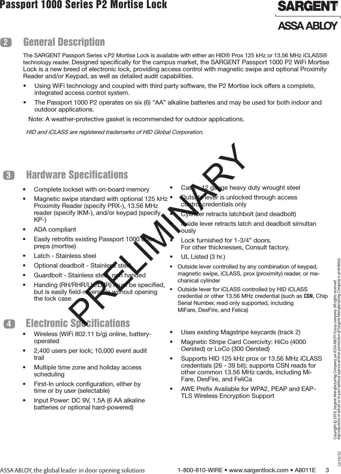 12/15/101-800-810-WIRE • www.sargentlock.com • A8011E      3Copyright © 2010, Sargent Manufacturing Company, an ASSA ABLOY Group company. All rights reserved. Reproductions in whole or in part without express written permission of Sargent Manufacturing Company is prohibited.Passport 1000 Series P2 Mortise Lock  General Description2Hardware Specifications3Electronic Specifications4•  Complete lockset with on-board memory•  Magnetic swipe standard with optional 125 kHz Proximity Reader (specify PRX-), 13.56 MHz reader (specify IKM-), and/or keypad (specify KP-)•  ADA compliant•  Easily retroﬁts existing Passport 1000 door     preps (mortise)•  Latch - Stainless steel•  Optional deadbolt - Stainless steel•  Guardbolt - Stainless steel, non handed•  Handing (RH/RHR/LH/LHR) must be speciﬁed, but is easily ﬁeld-reversible without opening the lock case•  Wireless (WiFi 802.11 b/g) online, battery-operated•  2,400 users per lock; 10,000 event audit trail•  Multiple time zone and holiday access scheduling•  First-In unlock conﬁguration, either by time or by user (selectable)•  Input Power: DC 9V, 1.5A (6 AA alkaline batteries or optional hard-powered)•  Uses existing Magstripe keycards (track 2)•  Magnetic Stripe Card Coercivity: HiCo (4000  Oersted) or LoCo (300 Oersted)•  Supports HID 125 kHz prox or 13.56 MHz iCLASS credentials (26 - 39 bit); supports CSN reads for other common 13.56 MHz cards, including Mi-Fare, DesFire, and FeliCa•  AWE Preﬁx Available for WPA2, PEAP and EAP-TLS Wireless Encryption Support•  Case - 12 gauge heavy duty wrought steel•  Outside lever is unlocked through access  control credentials only •  Cylinder retracts latchbolt (and deadbolt)•  Inside lever retracts latch and deadbolt simultan ously•  Lock furnished for 1-3/4” doors.  For other thicknesses, Consult factory.•  UL Listed (3 hr.)•  Outside lever controlled by any combination of keypad, magnetic swipe, iCLASS, prox (proximity) reader, or me-chanical cylinder •  Outside lever for iCLASS controlled by HID iCLASS  credential or other 13.56 MHz credential (such as CSN, Chip Serial Number, read only supported, including  MiFare, DesFire, and Felica)The SARGENT Passport Series v.P2 Mortise Lock is available with either an HID® Prox 125 kHz or 13.56 MHz iCLASS® technology reader. Designed speciﬁcally for the campus market, the SARGENT Passport 1000 P2 WiFi Mortise Lock is a new breed of electronic lock, providing access control with magnetic swipe and optional Proximity Reader and/or Keypad, as well as detailed audit capabilities.•  Using WiFi technology and coupled with third party software, the P2 Mortise lock offers a complete, integrated access control system.•  The Passport 1000 P2 operates on six (6) “AA” alkaline batteries and may be used for both indoor and outdoor applications.   Note: A weather-protective gasket is recommended for outdoor applications.HID and iCLASS are registered trademarks of HID Global Corporation.PRELIMINARY