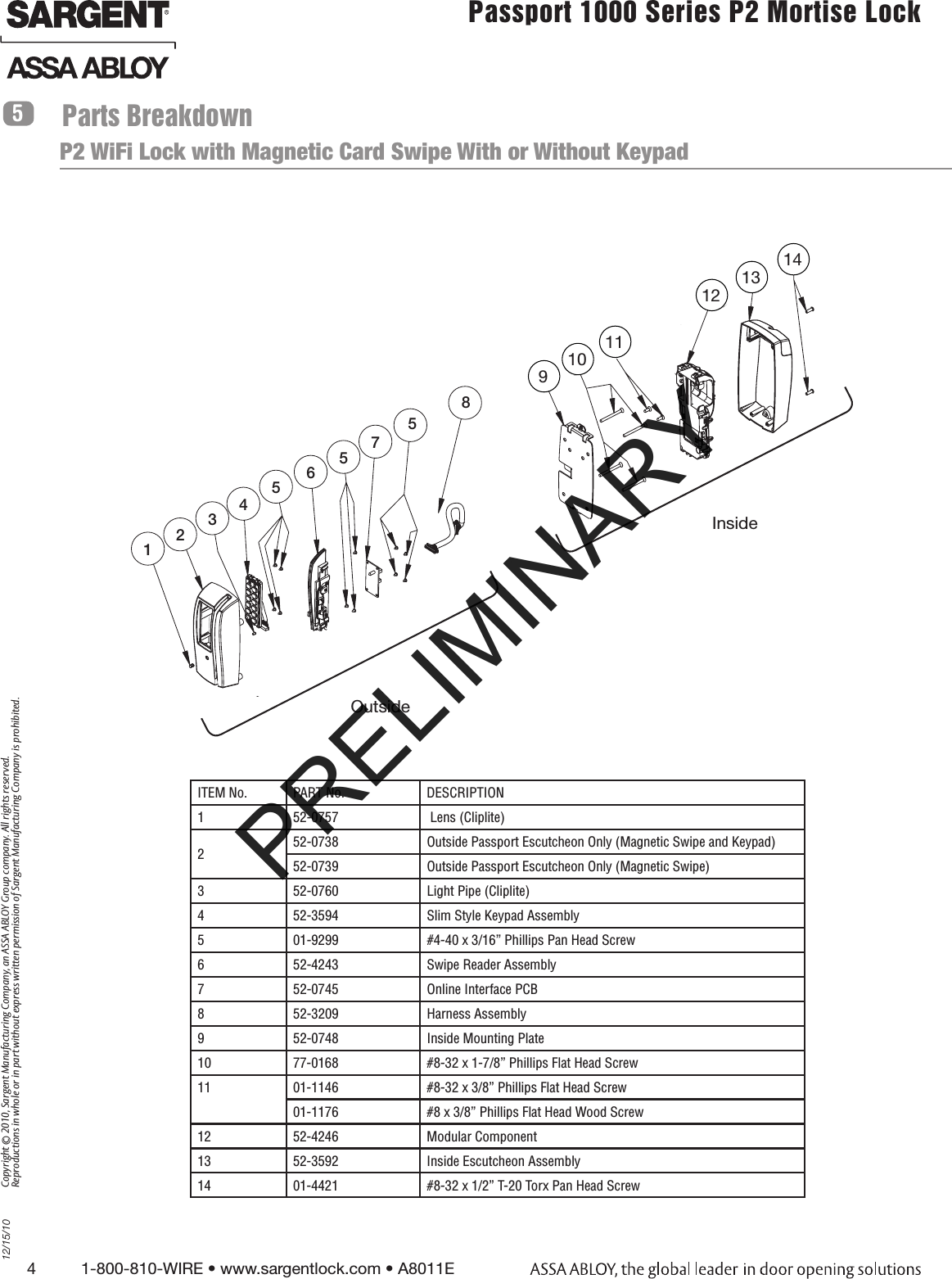4          1-800-810-WIRE • www.sargentlock.com • A8011E Copyright © 2010, Sargent Manufacturing Company, an ASSA ABLOY Group company. All rights reserved. Reproductions in whole or in part without express written permission of Sargent Manufacturing Company is prohibited.12/15/10Passport 1000 Series P2 Mortise Lock  Parts Breakdown5P2 WiFi Lock with Magnetic Card Swipe With or Without Keypad91012131012467P2355Inside1011Outside58Inside 91012131012467P2355Inside1011Outside5891110121314Outside ITEM No. PART No. DESCRIPTION1 52-0757  Lens (Cliplite)252-0738 Outside Passport Escutcheon Only (Magnetic Swipe and Keypad)52-0739 Outside Passport Escutcheon Only (Magnetic Swipe)3 52-0760 Light Pipe (Cliplite)4 52-3594 Slim Style Keypad Assembly5 01-9299 #4-40 x 3/16” Phillips Pan Head Screw6 52-4243 Swipe Reader Assembly7 52-0745 Online Interface PCB8 52-3209 Harness Assembly9 52-0748 Inside Mounting Plate10 77-0168  #8-32 x 1-7/8” Phillips Flat Head Screw11 01-1146 #8-32 x 3/8” Phillips Flat Head Screw01-1176  #8 x 3/8” Phillips Flat Head Wood Screw12 52-4246 Modular Component13 52-3592  Inside Escutcheon Assembly14 01-4421 #8-32 x 1/2” T-20 Torx Pan Head ScrewPRELIMINARY