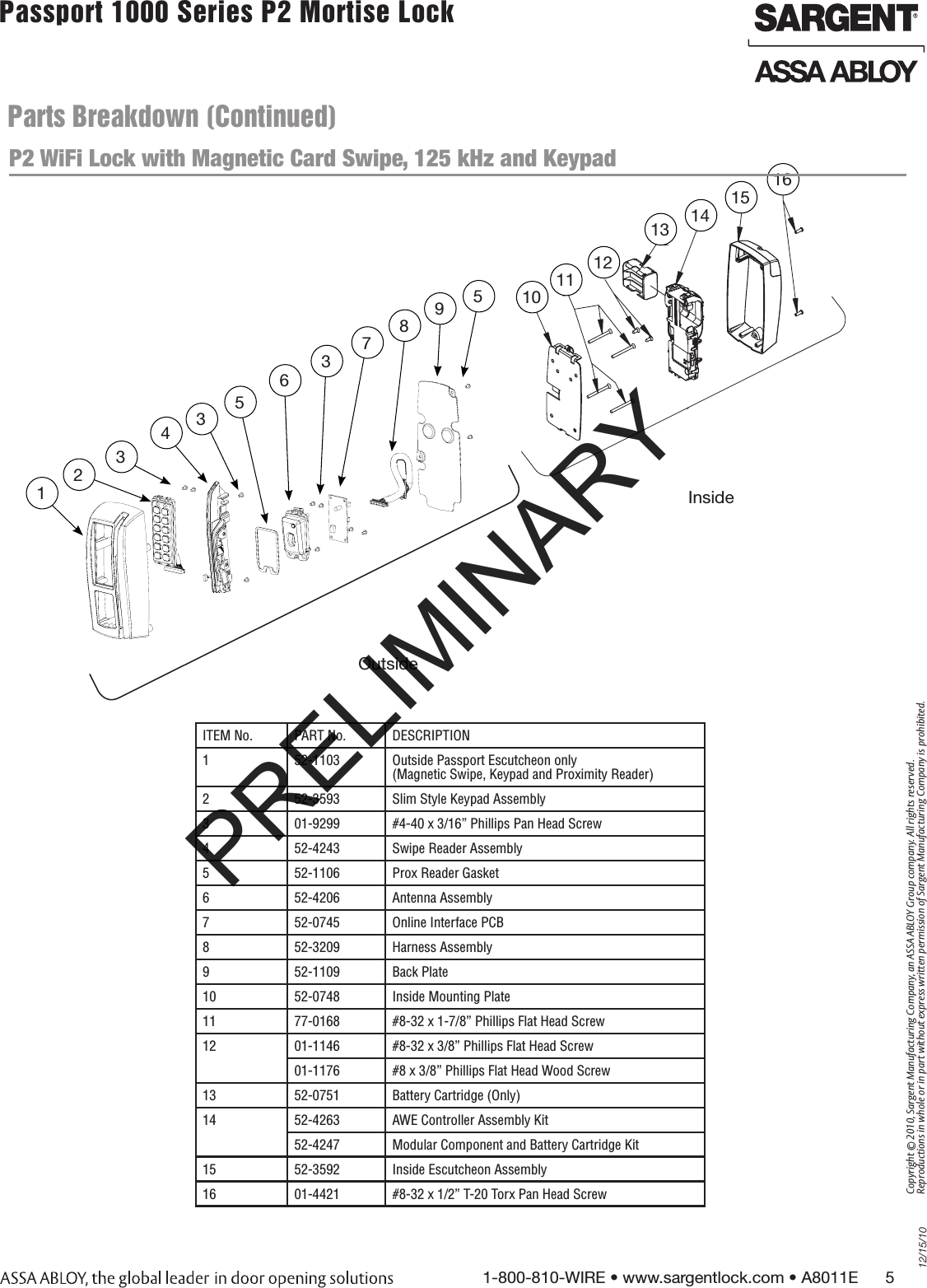 12/15/101-800-810-WIRE • www.sargentlock.com • A8011E      5Copyright © 2010, Sargent Manufacturing Company, an ASSA ABLOY Group company. All rights reserved. Reproductions in whole or in part without express written permission of Sargent Manufacturing Company is prohibited.Passport 1000 Series P2 Mortise Lock  Parts Breakdown (Continued)ITEM No. PART No. DESCRIPTION1 52-1103 Outside Passport Escutcheon only  (Magnetic Swipe, Keypad and Proximity Reader)2 52-3593 Slim Style Keypad Assembly3 01-9299 #4-40 x 3/16” Phillips Pan Head Screw4 52-4243 Swipe Reader Assembly5 52-1106 Prox Reader Gasket6 52-4206 Antenna Assembly7 52-0745 Online Interface PCB8 52-3209 Harness Assembly9 52-1109 Back Plate10 52-0748 Inside Mounting Plate11 77-0168  #8-32 x 1-7/8” Phillips Flat Head Screw12 01-1146 #8-32 x 3/8” Phillips Flat Head Screw01-1176  #8 x 3/8” Phillips Flat Head Wood Screw13 52-0751  Battery Cartridge (Only)14 52-4263 AWE Controller Assembly Kit52-4247 Modular Component and Battery Cartridge Kit15 52-3592  Inside Escutcheon Assembly16 01-4421 #8-32 x 1/2” T-20 Torx Pan Head Screw91012131012467P2355Inside1011Outside5812343795638510121113 141516Inside Outside P2 WiFi Lock with Magnetic Card Swipe, 125 kHz and Keypad PRELIMINARY