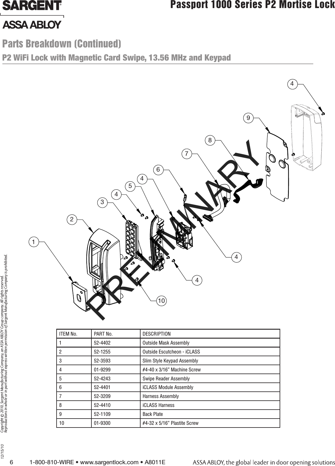 6          1-800-810-WIRE • www.sargentlock.com • A8011E Copyright © 2010, Sargent Manufacturing Company, an ASSA ABLOY Group company. All rights reserved. Reproductions in whole or in part without express written permission of Sargent Manufacturing Company is prohibited.12/15/10Passport 1000 Series P2 Mortise Lock  P2 WiFi Lock with Magnetic Card Swipe, 13.56 MHz and Keypad ITEM No. PART No. DESCRIPTION1 52-4402 Outside Mask Assembly 2 52-1255 Outside Escutcheon - iCLASS3 52-3593 Slim Style Keypad Assembly4 01-9299 #4-40 x 3/16” Machine Screw5 52-4243 Swipe Reader Assembly6 52-4401 iCLASS Module Assembly 7 52-3209 Harness Assembly8 52-4410 iCLASS Harness9 52-1109 Back Plate10 01-9300  #4-32 x 5/16” Plastite Screw123451044498764Parts Breakdown (Continued)PRELIMINARY