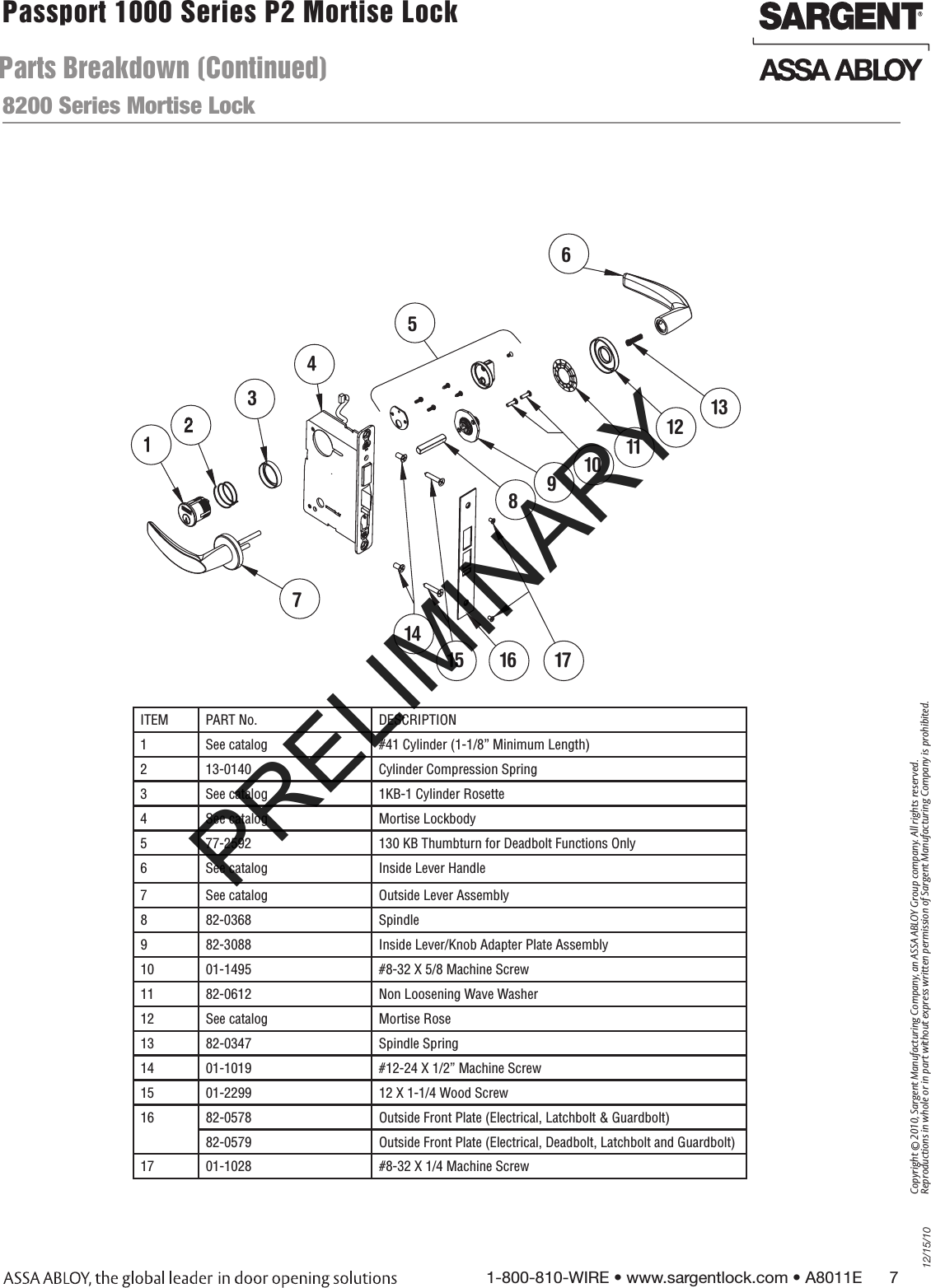 12/15/101-800-810-WIRE • www.sargentlock.com • A8011E      7Copyright © 2010, Sargent Manufacturing Company, an ASSA ABLOY Group company. All rights reserved. Reproductions in whole or in part without express written permission of Sargent Manufacturing Company is prohibited.Passport 1000 Series P2 Mortise Lock  ITEM PART No.  DESCRIPTION1 See catalog #41 Cylinder (1-1/8” Minimum Length)2 13-0140 Cylinder Compression Spring3 See catalog 1KB-1 Cylinder Rosette4 See catalog Mortise Lockbody5 77-2592 130 KB Thumbturn for Deadbolt Functions Only6 See catalog Inside Lever Handle7 See catalog Outside Lever Assembly8 82-0368 Spindle9 82-3088 Inside Lever/Knob Adapter Plate Assembly10 01-1495 #8-32 X 5/8 Machine Screw11 82-0612  Non Loosening Wave Washer12 See catalog Mortise Rose13 82-0347 Spindle Spring14 01-1019 #12-24 X 1/2” Machine Screw15 01-2299 12 X 1-1/4 Wood Screw16 82-0578 Outside Front Plate (Electrical, Latchbolt &amp; Guardbolt)82-0579 Outside Front Plate (Electrical, Deadbolt, Latchbolt and Guardbolt)17 01-1028 #8-32 X 1/4 Machine Screw56789101112131415 16 17438200 Series Mortise LockParts Breakdown (Continued)PRELIMINARY