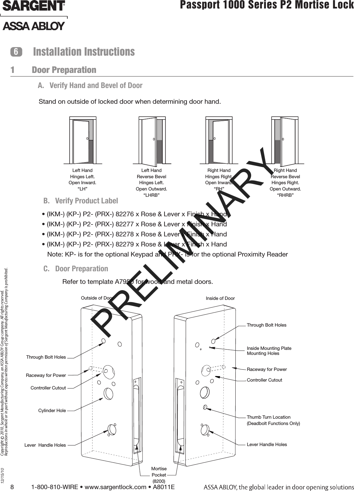 8          1-800-810-WIRE • www.sargentlock.com • A8011E Copyright © 2010, Sargent Manufacturing Company, an ASSA ABLOY Group company. All rights reserved. Reproductions in whole or in part without express written permission of Sargent Manufacturing Company is prohibited.12/15/10Passport 1000 Series P2 Mortise Lock  1       Door PreparationInstallation Instructions6A.  Verify Hand and Bevel of DoorLeft HandHinges Left.Open Inward.“LH”Left HandReverse BevelHinges Left.Open Outward.“LHRB”Right HandHinges Right.Open Inward.“RH”Right HandReverse BevelHinges Right.Open Outward.“RHRB”Stand on outside of locked door when determining door hand.Refer to template A7950 for wood and metal doors.• (IKM-) (KP-) P2- (PRX-) 82276 x Rose &amp; Lever x Finish x Hand• (IKM-) (KP-) P2- (PRX-) 82277 x Rose &amp; Lever x Finish x Hand• (IKM-) (KP-) P2- (PRX-) 82278 x Rose &amp; Lever x Finish x Hand• (IKM-) (KP-) P2- (PRX-) 82279 x Rose &amp; Lever x Finish x Hand   Note: KP- is for the optional Keypad and PRX- is for the optional Proximity ReaderOutside of Door Inside of DoorThrough Bolt HolesInside Mounting Plate  Mounting HolesController CutoutThumb Turn Location(Deadbolt Functions Only)Lever Handle HolesThrough Bolt HolesController CutoutCylinder HoleLever  Handle HolesMortise Pocket(8200)Raceway for PowerRaceway for PowerB.  Verify Product LabelC.  Door PreparationRed surface of locking piece must face the outside/locked side of door. To rotate locking piece (Fig. 2A):1.  Position lock body with red surface of locking piece visible.2.  Insert blade type screwdriver into locking piece slot to rotate locking piece toward back of lock body.3.  Rotate the locking piece 180° until RED surface is on opposite side.Note: Red indicates locked side (outside). Wire harness MUST exit through  the inside/non-cylinder side of the lockbody.Make sure the plastic retaining ring is seated cor-rectly (Fig. 2B):1.  The wires and the plastic retaining ring must   be located on the non-cylinder side. 2.  Orient the plastic retaining ring so that the word  Bottom is located at the bottom of the cylinder hole.3.  Route the wires from the top of the cylinder hole into the slot on the top of the plastic retaining ring,  NOT through the retaining ring. Beveled surface of latchbolt must face strike.  The deadlatch is self adjusting. To change the hand of the latchbolt:1.  Insert the blade of a slotted screwdriver (&gt;1/4”) into the spade shape slot behind latch.2.  Rotate the screwdriver 90° to push latchbolt out until back of bolt clears lock case front.3.  Rotate latchbolt 180° until the latchbolt  drops back into the lockbody.Note: Latch cannot be unscrewed.PRELIMINARY