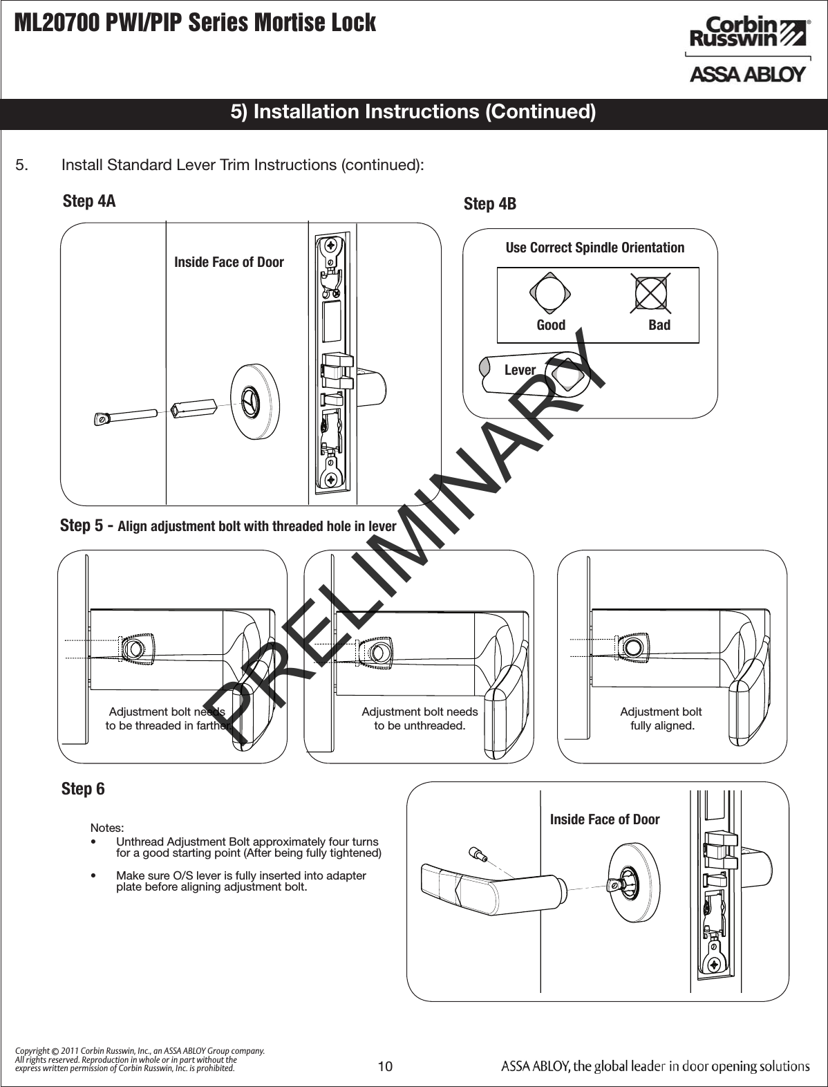 ML20700 PWI/PIP Series Mortise Lock10Copyright © 2011 Corbin Russwin, Inc., an ASSA ABLOY Group company. All rights reserved. Reproduction in whole or in part without the express written permission of Corbin Russwin, Inc. is prohibited.5) Installation Instructions (Continued)Inside Face of DoorStep 4AStep 5 - Align adjustment bolt with threaded hole in leverAdjustment bolt needs to be threaded in farther.Adjustment bolt needs to be unthreaded.Adjustment bolt fully aligned. Notes:•  Unthread Adjustment Bolt approximately four turns  for a good starting point (After being fully tightened)•  Make sure O/S lever is fully inserted into adapterplate before aligning adjustment bolt.Step 6STANDARD MUSÉOUse Correct Spindle OrientationGood                        Bad                           Lever          5.   Install Standard Lever Trim Instructions (continued):Step 4BInside Face of DoorPRELIMINARY