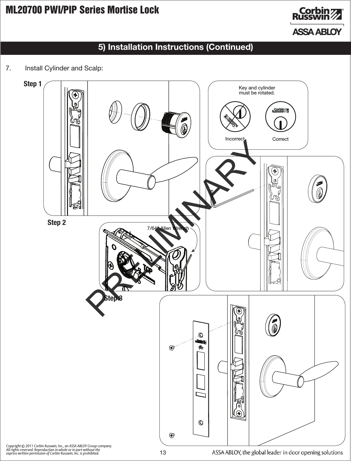 ML20700 PWI/PIP Series Mortise Lock13Copyright © 2011 Corbin Russwin, Inc., an ASSA ABLOY Group company. All rights reserved. Reproduction in whole or in part without the express written permission of Corbin Russwin, Inc. is prohibited.Outside Face of Door7/64&quot; Allen WrenchKey and cylinder must be rotated.Incorrect Correct   Step 114b.   Install  Trim: 5) Installation Instructions (Continued)Step 2Step 37.   Install Cylinder and Scalp:PRELIMINARY