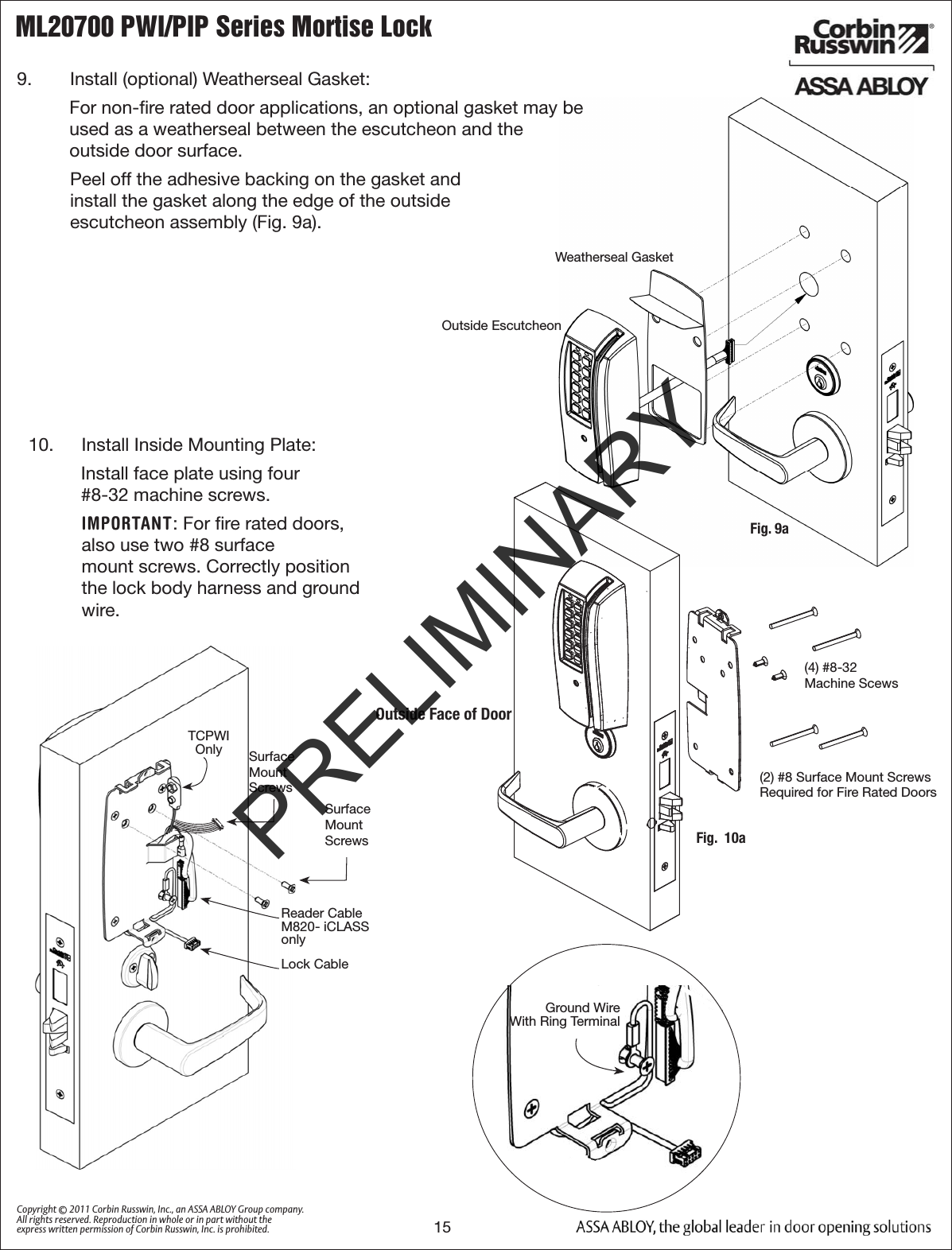 ML20700 PWI/PIP Series Mortise Lock15Copyright © 2011 Corbin Russwin, Inc., an ASSA ABLOY Group company. All rights reserved. Reproduction in whole or in part without the express written permission of Corbin Russwin, Inc. is prohibited.9.   Install (optional) Weatherseal Gasket: For non-ﬁre rated door applications, an optional gasket may be  used as a weatherseal between the escutcheon and the  outside door surface.  Peel off the adhesive backing on the gasket and  install the gasket along the edge of the outside  escutcheon assembly (Fig. 9a).    10.   Install Inside Mounting Plate:Install face plate using four  #8-32 machine screws.  IMPORTANT: For ﬁre rated doors, also use two #8 surface  mount screws. Correctly position the lock body harness and ground wire.(2) #8 Surface Mount ScrewsRequired for Fire Rated Doors(4) #8-32Machine ScewsOutside Face of DoorFig.  10aSurface Mount ScrewsGround Wire  With Ring TerminalTCPWI OnlyWeatherseal GasketOutside EscutcheonFig. 9aReader Cable M820- iCLASS onlySurface Mount ScrewsLock CablePRELIMINARY