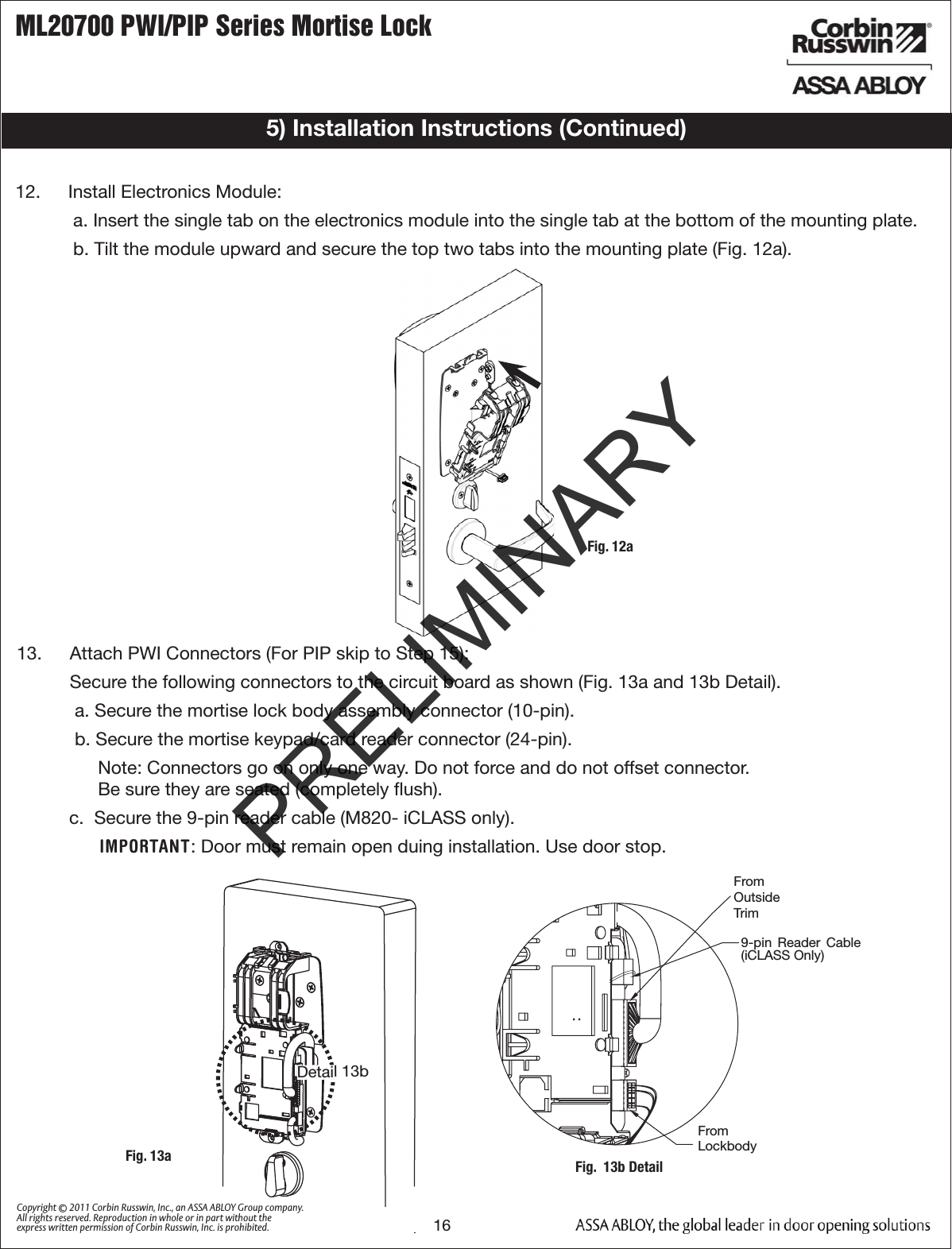 ML20700 PWI/PIP Series Mortise Lock16Copyright © 2011 Corbin Russwin, Inc., an ASSA ABLOY Group company. All rights reserved. Reproduction in whole or in part without the express written permission of Corbin Russwin, Inc. is prohibited.5) Installation Instructions (Continued)13.  Attach PWI Connectors (For PIP skip to Step 15):  Secure the following connectors to the circuit board as shown (Fig. 13a and 13b Detail).a. Secure the mortise lock body assembly connector (10-pin).b. Secure the mortise keypad/card reader connector (24-pin).Note: Connectors go on only one way. Do not force and do not offset connector.  Be sure they are seated (completely ﬂush). c.  Secure the 9-pin reader cable (M820- iCLASS only). IMPORTANT: Door must remain open duing installation. Use door stop.Fig.  13b DetailFromOutsideTrimFromLockbodyDetail 13bFig. 13aFig. 12a12.  Install Electronics Module:a. Insert the single tab on the electronics module into the single tab at the bottom of the mounting plate.  b. Tilt the module upward and secure the top two tabs into the mounting plate (Fig. 12a). 9-pin  Reader  Cable (iCLASS Only)PRELIMINARY