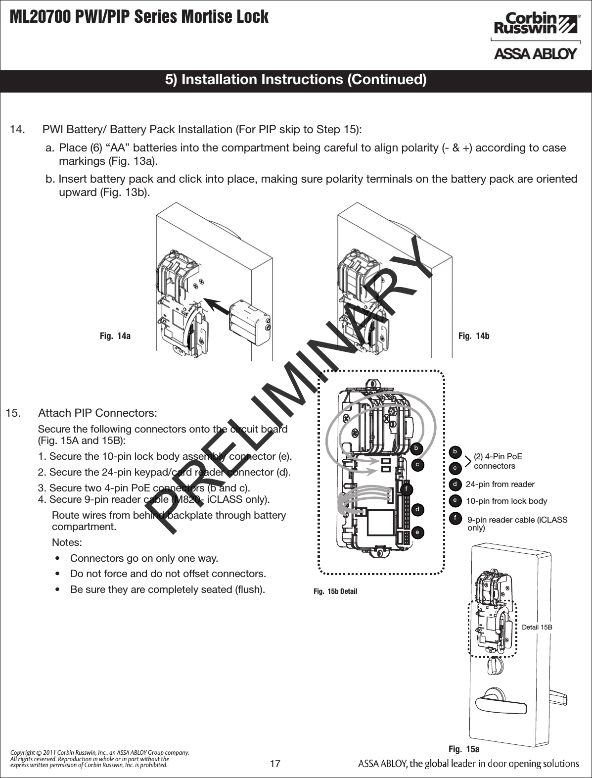 ML20700 PWI/PIP Series Mortise Lock17Copyright © 2011 Corbin Russwin, Inc., an ASSA ABLOY Group company. All rights reserved. Reproduction in whole or in part without the express written permission of Corbin Russwin, Inc. is prohibited.5) Installation Instructions (Continued)14.   PWI Battery/ Battery Pack Installation (For PIP skip to Step 15):a.  Place (6) “AA” batteries into the compartment being careful to align polarity (- &amp; +) according to case markings (Fig. 13a).b. Insert battery pack and click into place, making sure polarity terminals on the battery pack are oriented upward (Fig. 13b).Fig.  14a Fig.  14b15.   Attach PIP Connectors:Secure the following connectors onto the circuit board (Fig. 15A and 15B):1. Secure the 10-pin lock body assembly connector (e).2. Secure the 24-pin keypad/card reader connector (d).3. Secure two 4-pin PoE connectors (b and c).  4. Secure 9-pin reader cable (M820- iCLASS only). Route wires from behind backplate through battery compartment. Notes: •  Connectors go on only one way.•  Do not force and do not offset connectors.•  Be sure they are completely seated (ﬂush).Detail 15BFig.  15b DetailFig.  15a(2) 4-Pin PoE connectorsedbc24-pin from reader10-pin from lock bodyedcbf9-pin reader cable (iCLASS only)fPRELIMINARY