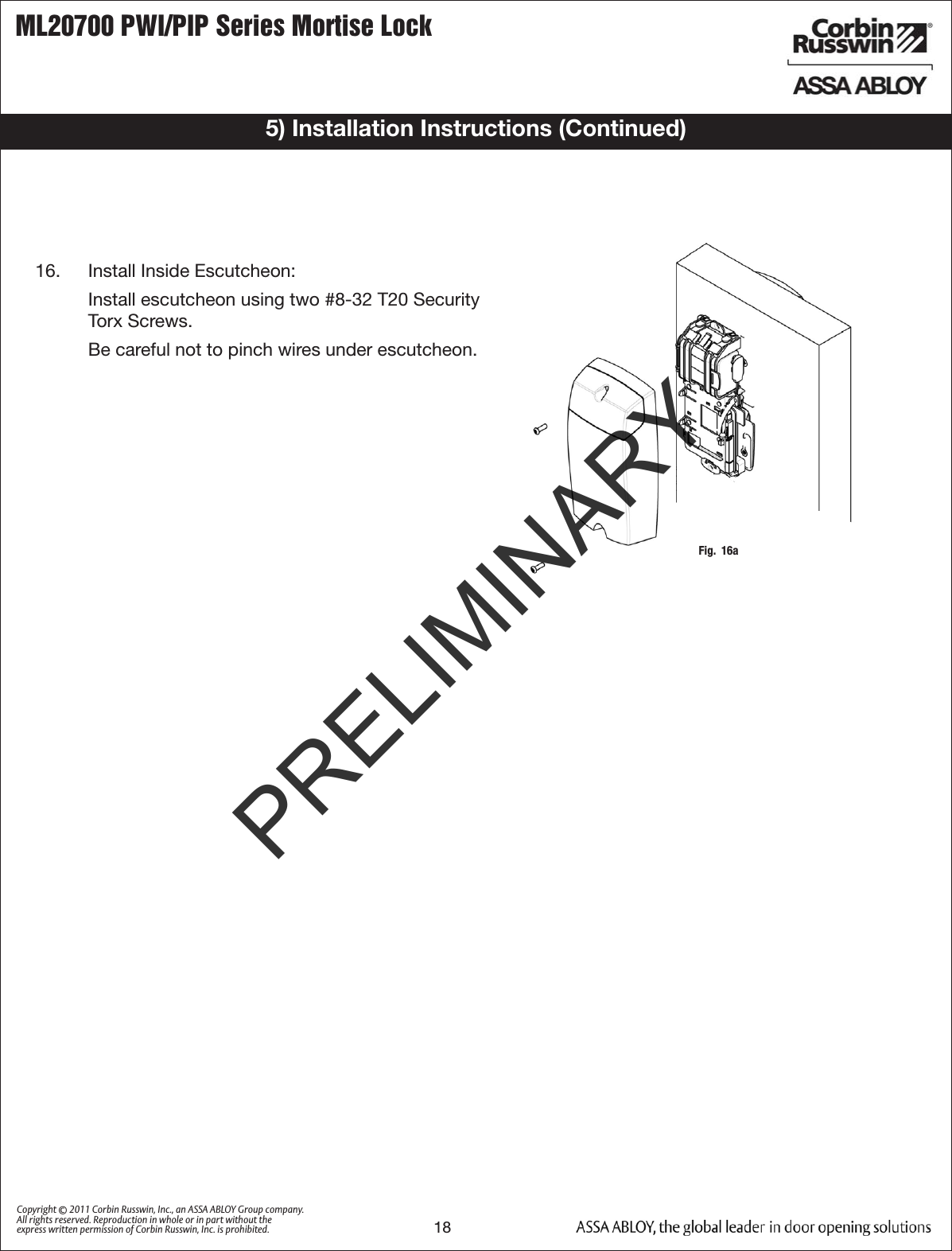 ML20700 PWI/PIP Series Mortise Lock18Copyright © 2011 Corbin Russwin, Inc., an ASSA ABLOY Group company. All rights reserved. Reproduction in whole or in part without the express written permission of Corbin Russwin, Inc. is prohibited.Fig.  16a16.   Install Inside Escutcheon:   Install escutcheon using two #8-32 T20 Security Torx Screws.  Be careful not to pinch wires under escutcheon.5) Installation Instructions (Continued)PRELIMINARY