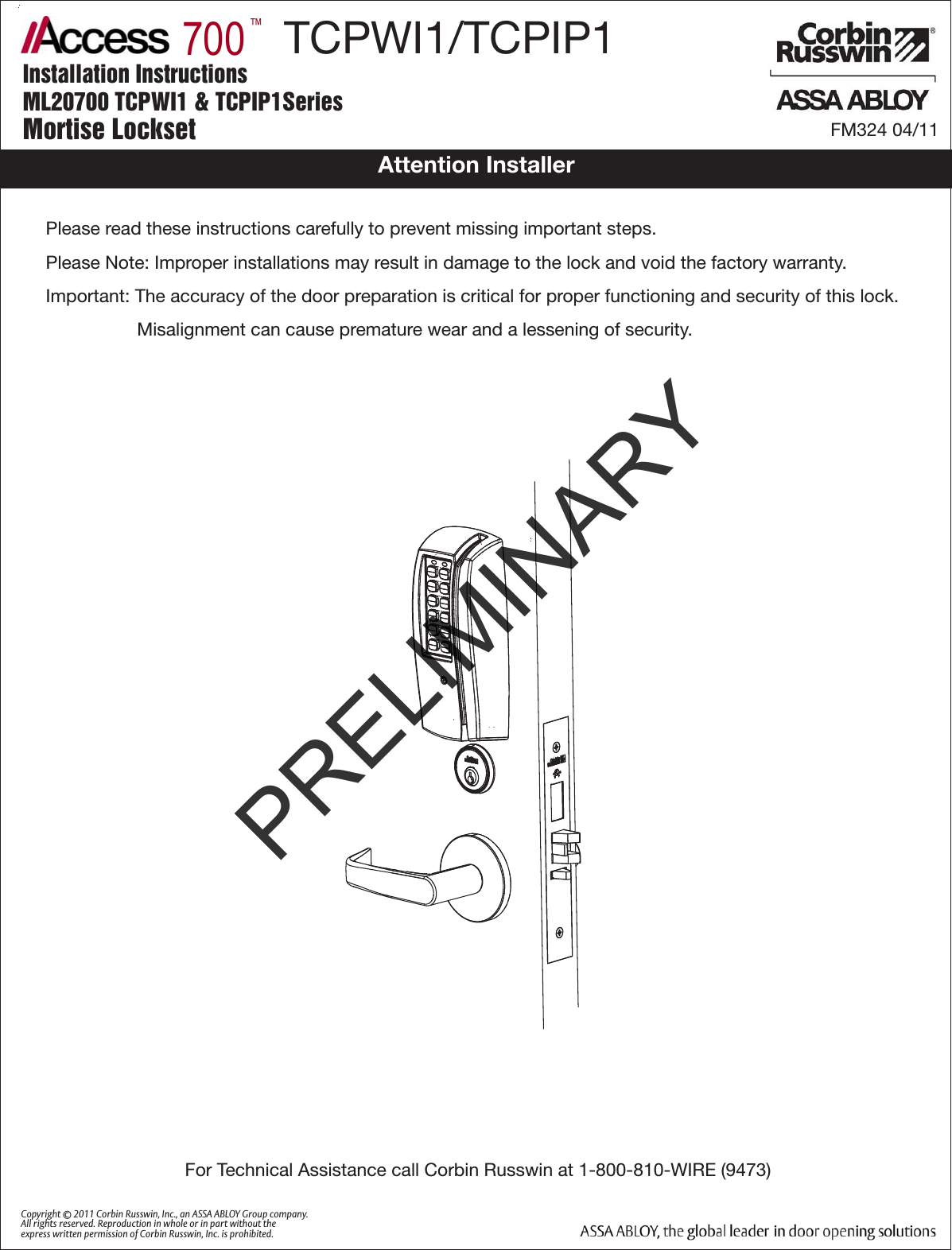       700™Installation InstructionsML20700 TCPWI1 &amp; TCPIP1SeriesMortise Lockset FM324 04/11Please read these instructions carefully to prevent missing important steps.Please Note: Improper installations may result in damage to the lock and void the factory warranty.Important: The accuracy of the door preparation is critical for proper functioning and security of this lock.                  Misalignment can cause premature wear and a lessening of security.For Technical Assistance call Corbin Russwin at 1-800-810-WIRE (9473)Copyright © 2011 Corbin Russwin, Inc., an ASSA ABLOY Group company. All rights reserved. Reproduction in whole or in part without the express written permission of Corbin Russwin, Inc. is prohibited.Attention Installer       TCPWI1/TCPIP1PRELIMINARY