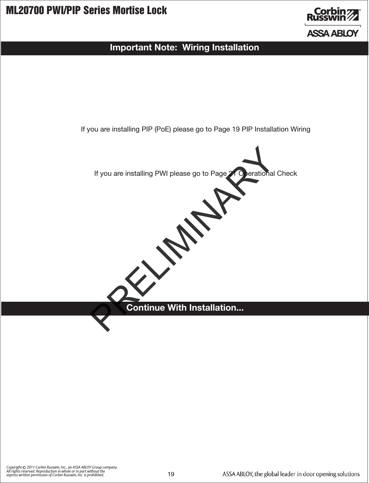 ML20700 PWI/PIP Series Mortise Lock19Copyright © 2011 Corbin Russwin, Inc., an ASSA ABLOY Group company. All rights reserved. Reproduction in whole or in part without the express written permission of Corbin Russwin, Inc. is prohibited.Important Note:  Wiring InstallationIf you are installing PIP (PoE) please go to Page 19 PIP Installation Wiring If you are installing PWI please go to Page 21 Operational CheckContinue With Installation...PRELIMINARY