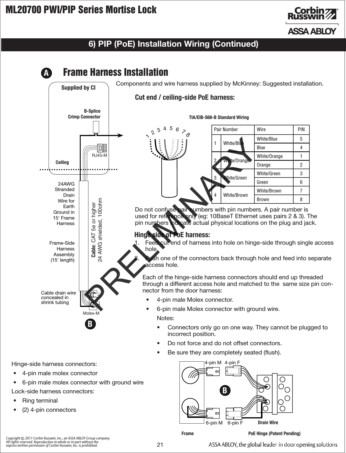 ML20700 PWI/PIP Series Mortise Lock21Copyright © 2011 Corbin Russwin, Inc., an ASSA ABLOY Group company. All rights reserved. Reproduction in whole or in part without the express written permission of Corbin Russwin, Inc. is prohibited.A  Frame Harness InstallationComponents and wire harness supplied by McKinney: Suggested installation. RJ45-M Molex-MCable: CAT 5e or higher24 AWG shielded, 100ohmB-Splice Crimp ConnectorCeilingSupplied by CIEach of the hinge-side harness connectors should end up threaded through a different access hole and matched to the  same size pin con-nector from the door harness:•  4-pin male Molex connector.•  6-pin male Molex connector with ground wire.Notes:•  Connectors only go on one way. They cannot be plugged to incorrect position. •  Do not force and do not offset connectors.•  Be sure they are completely seated (ﬂush).Cut end / ceiling-side PoE harness: TIA/EIB-568-B Standard Wiring1  2  3  4  5  6  7 8Pair Number Wire PIN1 White/Blue White/Blue 5Blue 42 White/Orange White/Orange 1Orange 23 White/Green White/Green 3Green 64 White/Brown White/Brown 7Brown 8Do not confuse pair numbers with pin numbers. A pair number is used for reference only (eg: 10BaseT Ethernet uses pairs 2 &amp; 3). The pin numbers indicate actual physical locations on the plug and jack.1.  Feed cut end of harness into hole on hinge-side through single access hole. 2.  Push one of the connectors back through hole and feed into separate access hole.Hinge side of PoE harness:B6-pin F4-pin M6-pin M4-pin FBDrain WireFrame PoE Hinge (Patent Pending)Frame-SideHarnessAssembly(15&apos; length)24AWG Stranded Drain Wire for Earth Ground in 15&apos; Frame HarnessCable drain wire  concealed in  shrink tubing6) PIP (PoE) Installation Wiring (Continued)Hinge-side harness connectors:•  4-pin male molex connector•  6-pin male molex connector with ground wireLock-side harness connectors:•  Ring terminal•  (2) 4-pin connectors PRELIMINARY