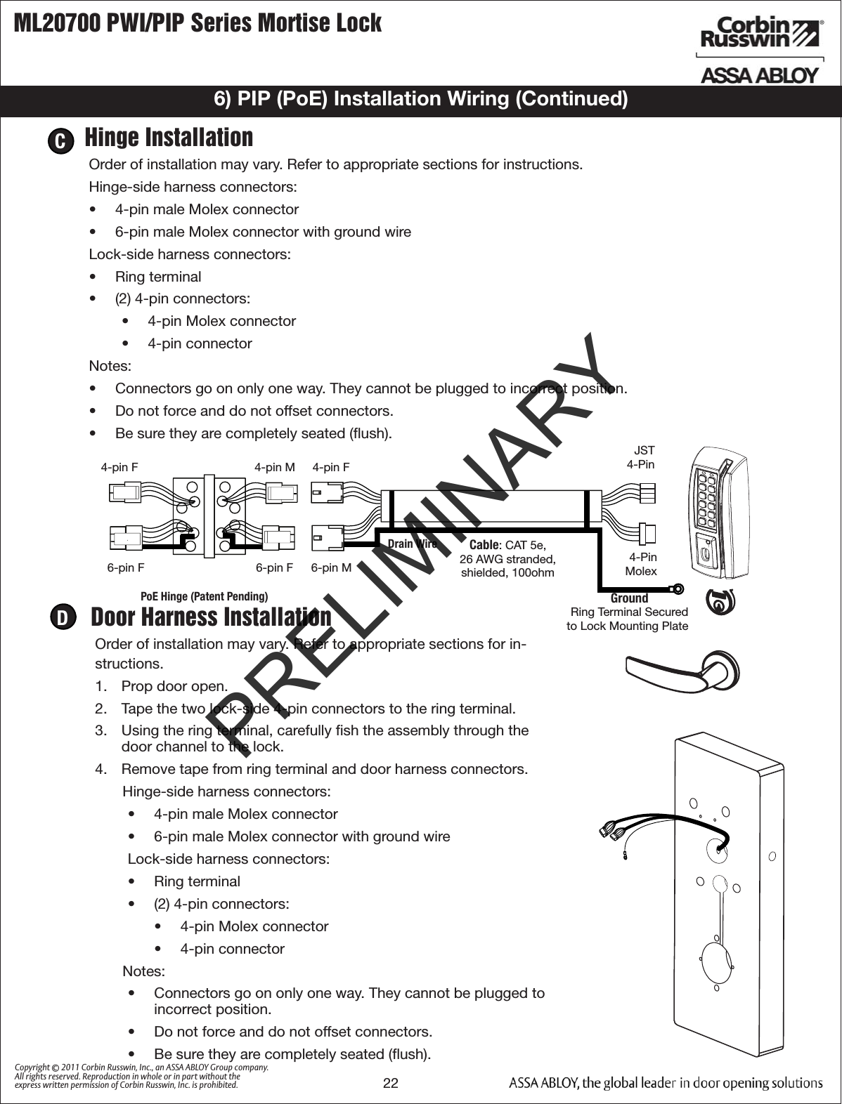 ML20700 PWI/PIP Series Mortise Lock22Copyright © 2011 Corbin Russwin, Inc., an ASSA ABLOY Group company. All rights reserved. Reproduction in whole or in part without the express written permission of Corbin Russwin, Inc. is prohibited.Hinge InstallationOrder of installation may vary. Refer to appropriate sections for instructions. Hinge-side harness connectors:•  4-pin male Molex connector•  6-pin male Molex connector with ground wireLock-side harness connectors:•  Ring terminal•  (2) 4-pin connectors:•  4-pin Molex connector•  4-pin connectorNotes:•  Connectors go on only one way. They cannot be plugged to incorrect position. •  Do not force and do not offset connectors.•  Be sure they are completely seated (ﬂush).CDoor Harness InstallationOrder of installation may vary. Refer to appropriate sections for in-structions. 1.  Prop door open.2.  Tape the two lock-side 4-pin connectors to the ring terminal.3.  Using the ring terminal, carefully ﬁsh the assembly through the door channel to the lock. 4.  Remove tape from ring terminal and door harness connectors. Hinge-side harness connectors:•  4-pin male Molex connector•  6-pin male Molex connector with ground wire        Lock-side harness connectors:•  Ring terminal•  (2) 4-pin connectors:•  4-pin Molex connector•  4-pin connectorNotes:•  Connectors go on only one way. They cannot be plugged to incorrect position. •  Do not force and do not offset connectors.•  Be sure they are completely seated (ﬂush).DJST4-Pin6-pin F 6-pin F 6-pin MCable: CAT 5e,26 AWG stranded,shielded, 100ohm4-pin M 4-pin F4-pin FDrain WirePoE Hinge (Patent Pending)Ring Terminal Secured to Lock Mounting PlateGround4-Pin Molex6) PIP (PoE) Installation Wiring (Continued)PRELIMINARY