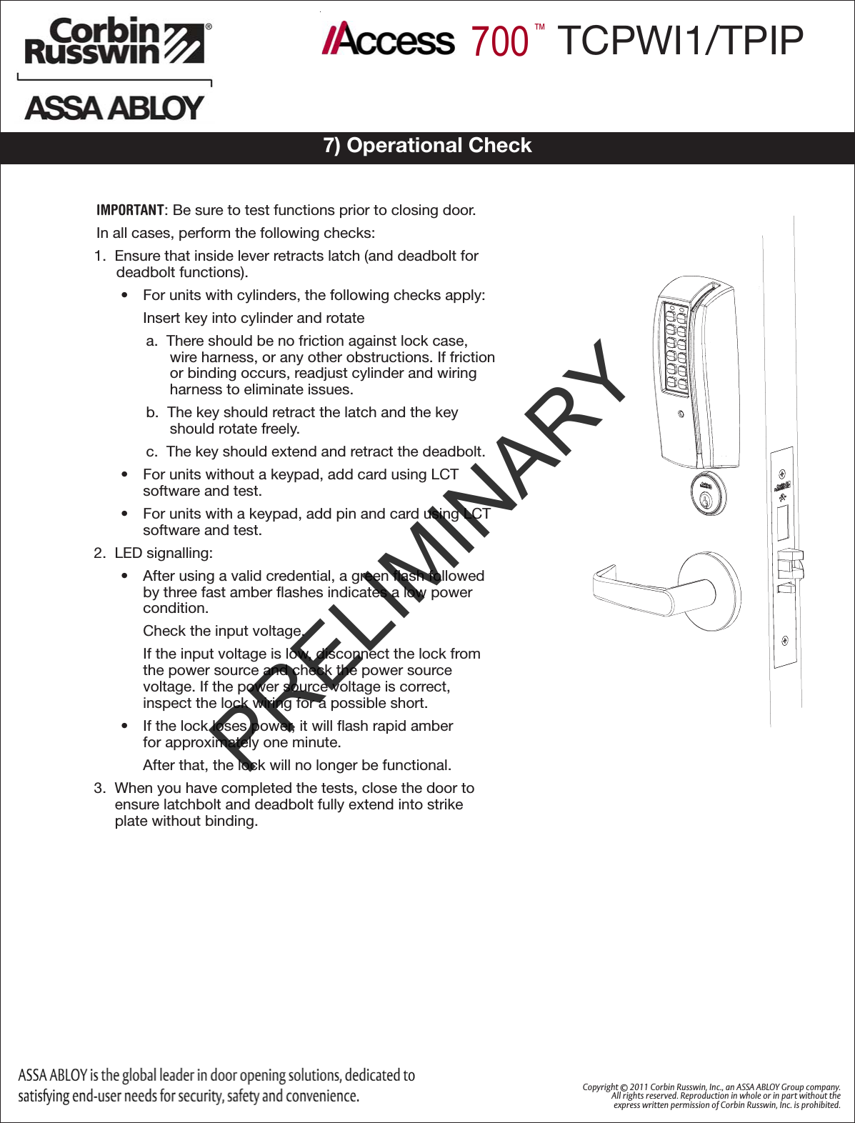 Copyright © 2011 Corbin Russwin, Inc., an ASSA ABLOY Group company. All rights reserved. Reproduction in whole or in part without the express written permission of Corbin Russwin, Inc. is prohibited. 700™TCPWI1/TPIP7) Operational CheckIMPORTANT: Be sure to test functions prior to closing door.In all cases, perform the following checks:1.  Ensure that inside lever retracts latch (and deadbolt for deadbolt functions).•  For units with cylinders, the following checks apply:Insert key into cylinder and rotatea.  There should be no friction against lock case, wire harness, or any other obstructions. If friction or binding occurs, readjust cylinder and wiring harness to eliminate issues.b.  The key should retract the latch and the key should rotate freely.c.  The key should extend and retract the deadbolt.•  For units without a keypad, add card using LCT  software and test. •  For units with a keypad, add pin and card using LCT software and test. 2.  LED signalling:•  After using a valid credential, a green ﬂash followed by three fast amber ﬂashes indicates a low power condition.  Check the input voltage. If the input voltage is low, disconnect the lock from the power source and check the power source  voltage. If the power source voltage is correct,  inspect the lock wiring for a possible short.•  If the lock loses power, it will ﬂash rapid amber  for approximately one minute. After that, the lock will no longer be functional.3.  When you have completed the tests, close the door to ensure latchbolt and deadbolt fully extend into strike plate without binding.PRELIMINARY