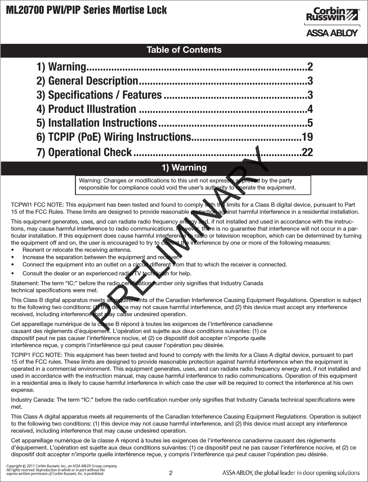 ML20700 PWI/PIP Series Mortise Lock2Copyright © 2011 Corbin Russwin, Inc., an ASSA ABLOY Group company. All rights reserved. Reproduction in whole or in part without the express written permission of Corbin Russwin, Inc. is prohibited.1) WarningTable of Contents1) Warning ................................................................................22) General Description .............................................................33) Speciﬁcations / Features ....................................................34) Product Illustration .............................................................45) Installation Instructions ......................................................56) TCPIP (PoE) Wiring Instructions........................................197) Operational Check .............................................................22Warning: Changes or modiﬁcations to this unit not expressly approved by the party  responsible for compliance could void the user’s authority to operate the equipment.!TCPWI1 FCC NOTE: This equipment has been tested and found to comply with the limits for a Class B digital device, pursuant to Part 15 of the FCC Rules. These limits are designed to provide reasonable protection against harmful interference in a residential installation.This equipment generates, uses, and can radiate radio frequency energy and, if not installed and used in accordance with the instruc-tions, may cause harmful interference to radio communications. However, there is no guarantee that interference will not occur in a par-ticular installation. If this equipment does cause harmful interference to radio or television reception, which can be determined by turning the equipment off and on, the user is encouraged to try to correct the interference by one or more of the following measures:•  Reorient or relocate the receiving antenna.•  Increase the separation between the equipment and receiver.•  Connect the equipment into an outlet on a circuit different from that to which the receiver is connected. •  Consult the dealer or an experienced radio/TV technician for help.Statement: The term “IC:” before the radio certiﬁcation number only signiﬁes that Industry Canada  technical speciﬁcations were met.This Class B digital apparatus meets all requirements of the Canadian Interference Causing Equipment Regulations. Operation is subject to the following two conditions: (1) this device may not cause harmful interference, and (2) this device must accept any interference received, including interference that may cause undesired operation.Cet appareillage numérique de la classe B répond à toutes les exigences de l’interférence canadienne  causant des règlements d’équipement. L’opération est sujette aux deux conditions suivantes: (1) ce  dispositif peut ne pas causer l’interférence nocive, et (2) ce dispositif doit accepter n’importe quelle  interférence reçue, y compris l’interférence qui peut causer l’opération peu désirée.TCPIP1 FCC NOTE: This equipment has been tested and found to comply with the limits for a Class A digital device, pursuant to part 15 of the FCC rules. These limits are designed to provide reasonable protection against harmful interference when the equipment is operated in a commercial environment. This equipment generates, uses, and can radiate radio frequency energy and, if not installed and used in accordance with the instruction manual, may cause harmful interference to radio communications. Operation of this equipment in a residential area is likely to cause harmful interference in which case the user will be required to correct the interference at his own expense.Industry Canada: The term “IC:” before the radio certiﬁcation number only signiﬁes that Industry Canada technical speciﬁcations were met.This Class A digital apparatus meets all requirements of the Canadian Interference Causing Equipment Regulations. Operation is subject to the following two conditions: (1) this device may not cause harmful interference, and (2) this device must accept any interference received, including interference that may cause undesired operation.Cet appareillage numérique de la classe A répond à toutes les exigences de l’interférence canadienne causant des règlements d’équipement. L’opération est sujette aux deux conditions suivantes: (1) ce dispositif peut ne pas causer l’interférence nocive, et (2) ce dispositif doit accepter n’importe quelle interférence reçue, y compris l’interférence qui peut causer l’opération peu désirée.PRELIMINARY
