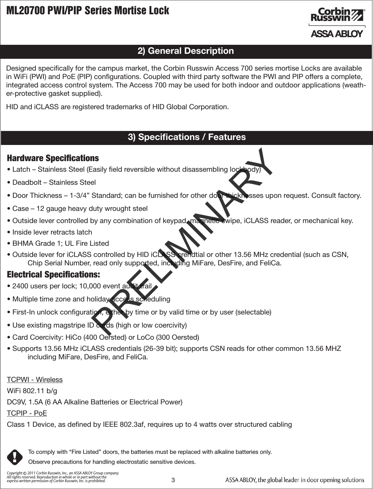ML20700 PWI/PIP Series Mortise Lock3Copyright © 2011 Corbin Russwin, Inc., an ASSA ABLOY Group company. All rights reserved. Reproduction in whole or in part without the express written permission of Corbin Russwin, Inc. is prohibited.Designed speciﬁcally for the campus market, the Corbin Russwin Access 700 series mortise Locks are available in WiFi (PWI) and PoE (PIP) conﬁgurations. Coupled with third party software the PWI and PIP offers a complete, integrated access control system. The Access 700 may be used for both indoor and outdoor applications (weath-er-protective gasket supplied). HID and iCLASS are registered trademarks of HID Global Corporation.2) General Description3) Speciﬁcations / FeaturesHardware Speciﬁcations• Latch – Stainless Steel (Easily ﬁeld reversible without disassembling lockbody)• Deadbolt – Stainless Steel• Door Thickness – 1-3/4” Standard; can be furnished for other door thicknesses upon request. Consult factory.• Case – 12 gauge heavy duty wrought steel• Outside lever controlled by any combination of keypad, magnetic swipe, iCLASS reader, or mechanical key.• Inside lever retracts latch• BHMA Grade 1; UL Fire Listed• Outside lever for iCLASS controlled by HID iCLASS crendtial or other 13.56 MHz credential (such as CSN, Chip Serial Number, read only supported, including MiFare, DesFire, and FeliCa.Electrical Speciﬁcations:• 2400 users per lock; 10,000 event audit trail• Multiple time zone and holiday access scheduling• First-In unlock conﬁguration, either by time or by valid time or by user (selectable)• Use existing magstripe ID cards (high or low coercivity)• Card Coercivity: HiCo (400 Oersted) or LoCo (300 Oersted)• Supports 13.56 MHz iCLASS credentials (26-39 bit); supports CSN reads for other common 13.56 MHZ including MiFare, DesFire, and FeliCa.TCPWI - WirelessWiFi 802.11 b/gDC9V, 1.5A (6 AA Alkaline Batteries or Electrical Power)TCPIP - PoEClass 1 Device, as deﬁned by IEEE 802.3af, requires up to 4 watts over structured cabling To comply with “Fire Listed” doors, the batteries must be replaced with alkaline batteries only.Observe precautions for handling electrostatic sensitive devices.!PRELIMINARY