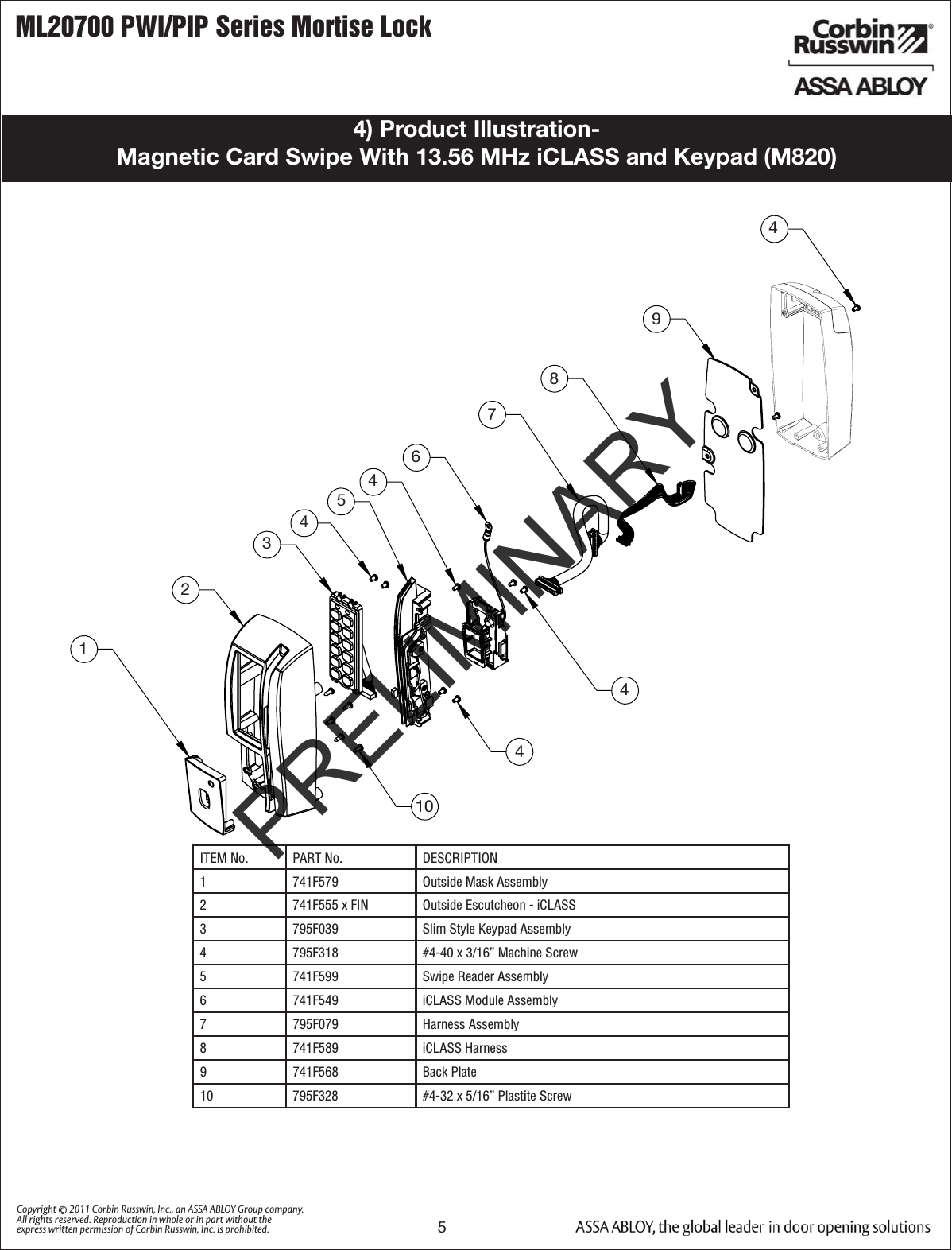 ML20700 PWI/PIP Series Mortise Lock5Copyright © 2011 Corbin Russwin, Inc., an ASSA ABLOY Group company. All rights reserved. Reproduction in whole or in part without the express written permission of Corbin Russwin, Inc. is prohibited.4) Product Illustration-  Magnetic Card Swipe With 13.56 MHz iCLASS and Keypad (M820)ITEM No. PART No. DESCRIPTION1 741F579 Outside Mask Assembly 2 741F555 x FIN Outside Escutcheon - iCLASS3 795F039 Slim Style Keypad Assembly4 795F318 #4-40 x 3/16” Machine Screw5 741F599 Swipe Reader Assembly6 741F549 iCLASS Module Assembly 7 795F079 Harness Assembly8 741F589 iCLASS Harness9 741F568 Back Plate10 795F328  #4-32 x 5/16” Plastite Screw123451044498764PRELIMINARY