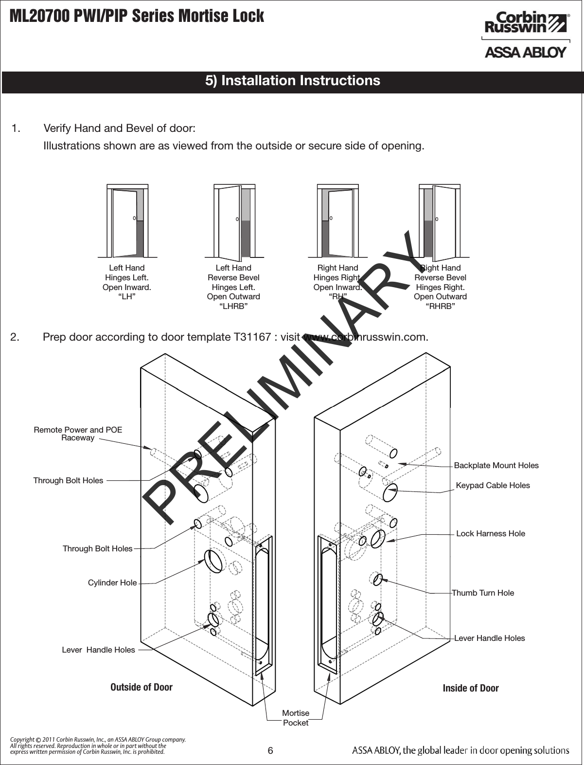 ML20700 PWI/PIP Series Mortise Lock6Copyright © 2011 Corbin Russwin, Inc., an ASSA ABLOY Group company. All rights reserved. Reproduction in whole or in part without the express written permission of Corbin Russwin, Inc. is prohibited.1.   Verify Hand and Bevel of door:Illustrations shown are as viewed from the outside or secure side of opening.5) Installation Instructions2.   Prep door according to door template T31167 : visit www.corbinrusswin.com.Left HandHinges Left.Open Inward.“LH”Left HandReverse BevelHinges Left.Open Outward“LHRB”Right HandHinges Right.Open Inward.“RH”Right HandReverse BevelHinges Right.Open Outward“RHRB”Outside of DoorBackplate Mount HolesLock Harness Hole Mortise PocketKeypad Cable Holes     Thumb Turn Hole         Lever Handle HolesInside of DoorLever  Handle HolesThrough Bolt HolesThrough Bolt HolesCylinder HoleRemote Power and POE RacewayPRELIMINARY