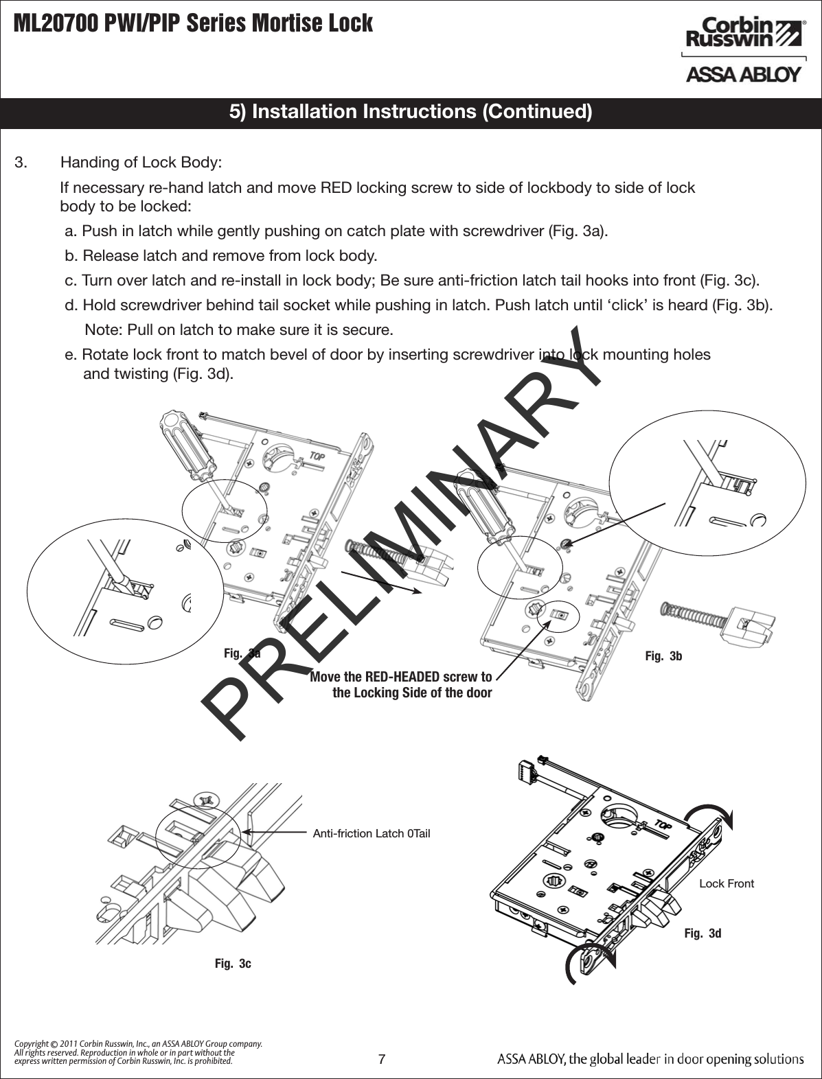 ML20700 PWI/PIP Series Mortise Lock7Copyright © 2011 Corbin Russwin, Inc., an ASSA ABLOY Group company. All rights reserved. Reproduction in whole or in part without the express written permission of Corbin Russwin, Inc. is prohibited.5) Installation Instructions (Continued)3.   Handing of Lock Body:If necessary re-hand latch and move RED locking screw to side of lockbody to side of lock  body to be locked:a. Push in latch while gently pushing on catch plate with screwdriver (Fig. 3a).b. Release latch and remove from lock body.c. Turn over latch and re-install in lock body; Be sure anti-friction latch tail hooks into front (Fig. 3c).d. Hold screwdriver behind tail socket while pushing in latch. Push latch until ‘click’ is heard (Fig. 3b).Note: Pull on latch to make sure it is secure.e. Rotate lock front to match bevel of door by inserting screwdriver into lock mounting holes  and twisting (Fig. 3d).Fig.  3a Fig.  3bMove the RED-HEADED screw tothe Locking Side of the doorFig.  3cAnti-friction Latch 0TailFig.  3dLock FrontPRELIMINARY