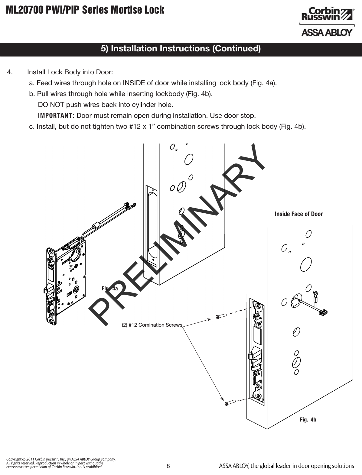 ML20700 PWI/PIP Series Mortise Lock8Copyright © 2011 Corbin Russwin, Inc., an ASSA ABLOY Group company. All rights reserved. Reproduction in whole or in part without the express written permission of Corbin Russwin, Inc. is prohibited.Fig.  4a5) Installation Instructions (Continued)4.   Install Lock Body into Door:a. Feed wires through hole on INSIDE of door while installing lock body (Fig. 4a).b. Pull wires through hole while inserting lockbody (Fig. 4b).DO NOT push wires back into cylinder hole. IMPORTANT: Door must remain open during installation. Use door stop. c. Install, but do not tighten two #12 x 1” combination screws through lock body (Fig. 4b). (2) #12 Comination ScrewsInside Face of DoorFig.  4bPRELIMINARY