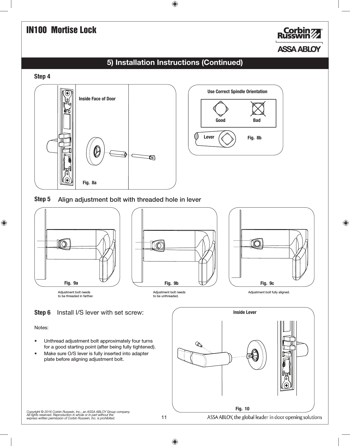 IN100  Mortise Lock11Copyright © 2016 Corbin Russwin, Inc., an ASSA ABLOY Group company. All rights reserved. Reproduction in whole or in part without the express written permission of Corbin Russwin, Inc. is prohibited.Fig.  8aInside Face of DoorStep 4 Step 5  Align adjustment bolt with threaded hole in leverAdjustment bolt needsto be threaded in farther.Adjustment bolt needsto be unthreaded.Adjustment bolt fully aligned. Notes:•  Unthread adjustment bolt approximately four turns  for a good starting point (after being fully tightened).•  Make sure O/S lever is fully inserted into adapter plate before aligning adjustment bolt.STANDARD MUSÉOkƒ„ƒ·Use Correct Spindle OrientationGood                                                Bad                           Lever           Fig.  8b5) Installation Instructions (Continued)Inside LeverFig.  9a Fig.  9b Fig.  9cFig.  10Step 6   Install I/S lever with set screw: