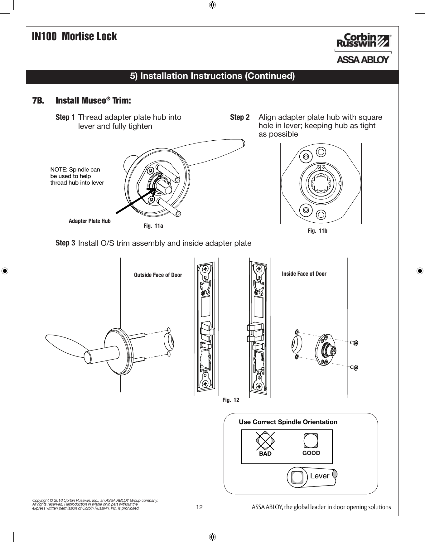 IN100  Mortise Lock12Copyright © 2016 Corbin Russwin, Inc., an ASSA ABLOY Group company. All rights reserved. Reproduction in whole or in part without the express written permission of Corbin Russwin, Inc. is prohibited.NOTE: Spindle can be used to help thread hub into lever  Adapter Plate Hub  Step 1   Thread adapter plate hub into  lever and fully tighten Step 2Install O/S trim assembly and inside adapter plate Step 37B.   Install Museo® Trim:5) Installation Instructions (Continued)Use Correct Spindle Orientation  BAD GOOD  Lever  Outside Face of DoorAlign adapter plate hub with square  hole in lever; keeping hub as tight      as possible  Inside Face of DoorFig.  11a Fig.  11bFig.  12