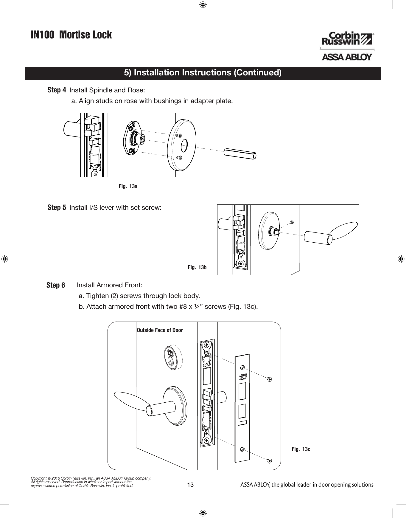 IN100  Mortise Lock13Copyright © 2016 Corbin Russwin, Inc., an ASSA ABLOY Group company. All rights reserved. Reproduction in whole or in part without the express written permission of Corbin Russwin, Inc. is prohibited.5) Installation Instructions (Continued)   Install Armored Front:a. Tighten (2) screws through lock body.b. Attach armored front with two #8 x ¼” screws (Fig. 13c).   Install Spindle and Rose:a. Align studs on rose with bushings in adapter plate.   Install I/S lever with set screw:Step 4Step 5Step 6Outside Face of DoorFig.  13aFig.  13bFig.  13c
