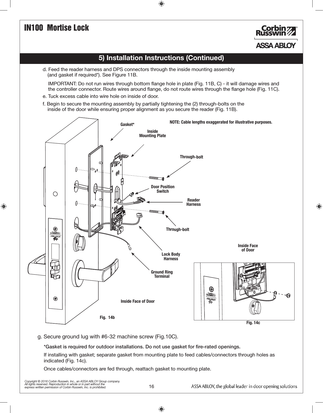 IN100  Mortise Lock16Copyright © 2016 Corbin Russwin, Inc., an ASSA ABLOY Group company. All rights reserved. Reproduction in whole or in part without the express written permission of Corbin Russwin, Inc. is prohibited.5) Installation Instructions (Continued)Fig.  14bGround Ring TerminalLock Body          HarnessThrough-boltReader HarnessThrough-boltInside        Mounting Plate Gasket*Door Position Switch*Gasket is required for outdoor installations. Do not use gasket for ﬁre-rated openings. If installing with gasket; separate gasket from mounting plate to feed cables/connectors through holes as indicated (Fig. 14c). Once cables/connectors are fed through, reattach gasket to mounting plate.NOTE: Cable lengths exaggerated for illustrative purposes.Inside Face of DoorInside Face of DoorFig. 14cg. Secure ground lug with #6-32 machine screw (Fig.10C).d. Feed the reader harness and DPS connectors through the inside mounting assembly                                              (and gasket if required*). See Figure 11B.IMPORTANT: Do not run wires through bottom ﬂange hole in plate (Fig. 11B, C) - it will damage wires and the controller connector. Route wires around ﬂange, do not route wires through the ﬂange hole (Fig. 11C).e. Tuck excess cable into wire hole on inside of door.f. Begin to secure the mounting assembly by partially tightening the (2) through-bolts on the            inside of the door while ensuring proper alignment as you secure the reader (Fig. 11B).
