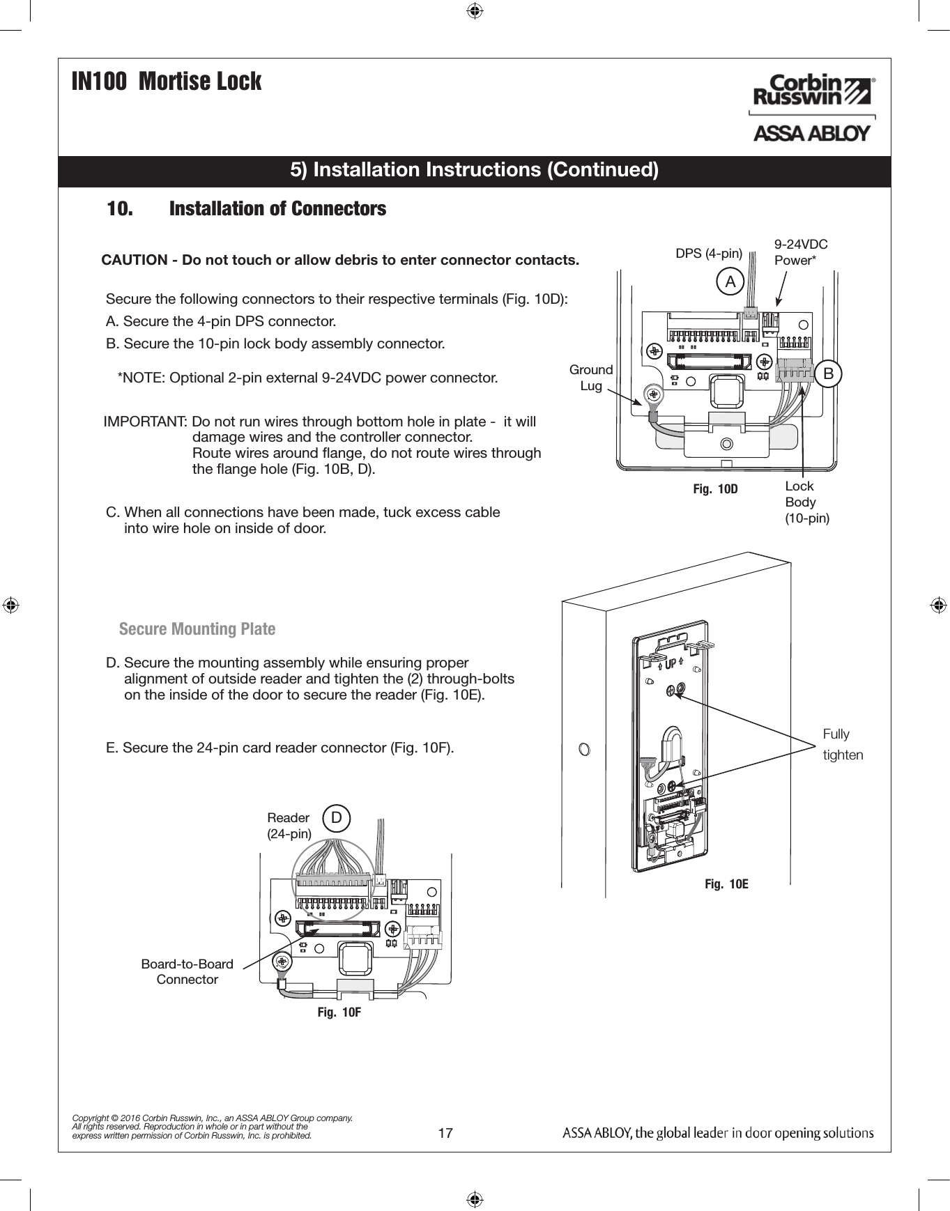 IN100  Mortise Lock17Copyright © 2016 Corbin Russwin, Inc., an ASSA ABLOY Group company. All rights reserved. Reproduction in whole or in part without the express written permission of Corbin Russwin, Inc. is prohibited.5) Installation Instructions (Continued)Secure the following connectors to their respective terminals (Fig. 10D):A. Secure the 4-pin DPS connector.B. Secure the 10-pin lock body assembly connector.CAUTION - Do not touch or allow debris to enter connector contacts. IMPORTANT: Do not run wires through bottom hole in plate -  it will                       damage wires and the controller connector.                        Route wires around ﬂange, do not route wires through                        the ﬂange hole (Fig. 10B, D).E. Secure the 24-pin card reader connector (Fig. 10F).Ground  LugDPS (4-pin)ALock Body (10-pin)Fig.  10DBReader (24-pin)Board-to-Board ConnectorFig.  10FDD. Secure the mounting assembly while ensuring proper             alignment of outside reader and tighten the (2) through-bolts            on the inside of the door to secure the reader (Fig. 10E).Secure Mounting Plate*NOTE: Optional 2-pin external 9-24VDC power connector.9-24VDC Power*C. When all connections have been made, tuck excess cable             into wire hole on inside of door.Fig.  10EFully tighten10.   Installation of Connectors