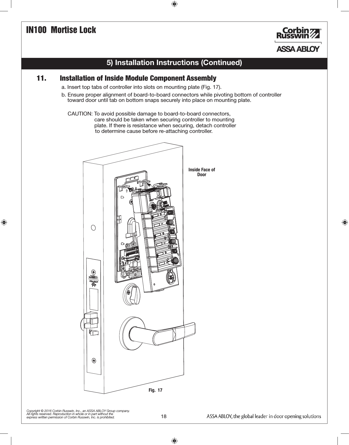 IN100  Mortise Lock18Copyright © 2016 Corbin Russwin, Inc., an ASSA ABLOY Group company. All rights reserved. Reproduction in whole or in part without the express written permission of Corbin Russwin, Inc. is prohibited.5) Installation Instructions (Continued)11.       Installation of Inside Module Component Assemblya. Insert top tabs of controller into slots on mounting plate (Fig. 17).b. Ensure proper alignment of board-to-board connectors while pivoting bottom of controller            toward door until tab on bottom snaps securely into place on mounting plate.  CAUTION: To avoid possible damage to board-to-board connectors,                    care should be taken when securing controller to mounting                    plate. If there is resistance when securing, detach controller                  to determine cause before re-attaching controller.Fig.  17Inside Face of Door