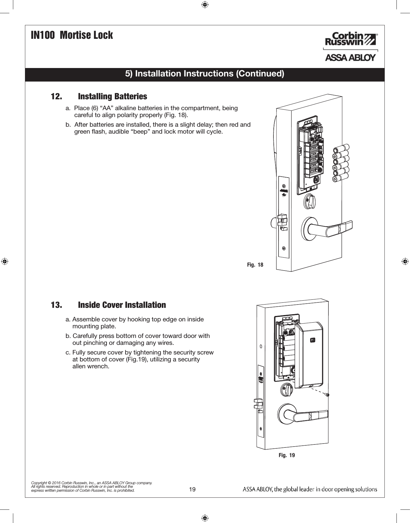 IN100  Mortise Lock19Copyright © 2016 Corbin Russwin, Inc., an ASSA ABLOY Group company. All rights reserved. Reproduction in whole or in part without the express written permission of Corbin Russwin, Inc. is prohibited.Fig.  195) Installation Instructions (Continued)a. Assemble cover by hooking top edge on inside          mounting plate.b. Carefully press bottom of cover toward door with      out pinching or damaging any wires.c. Fully secure cover by tightening the security screw      at bottom of cover (Fig.19), utilizing a security           allen wrench.12.       Installing Batteries13.       Inside Cover InstallationFig.  18a.  Place (6) “AA” alkaline batteries in the compartment, being            careful to align polarity properly (Fig. 18).b.  After batteries are installed, there is a slight delay; then red and       green ﬂash, audible “beep” and lock motor will cycle. 