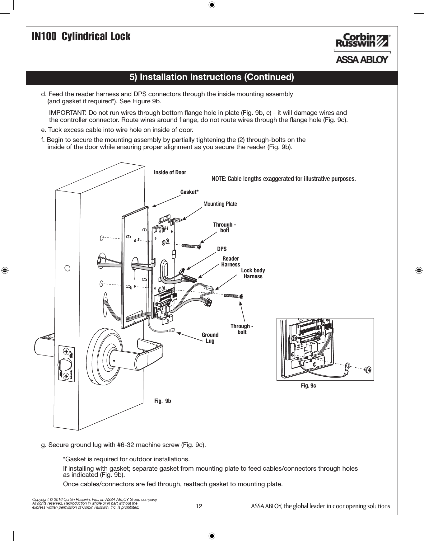 12IN100  Cylindrical LockCopyright © 2016 Corbin Russwin, Inc., an ASSA ABLOY Group company. All rights reserved. Reproduction in whole or in part without the express written permission of Corbin Russwin, Inc. is prohibited.e. Tuck excess cable into wire hole on inside of door.f. Begin to secure the mounting assembly by partially tightening the (2) through-bolts on the            inside of the door while ensuring proper alignment as you secure the reader (Fig. 9b).d. Feed the reader harness and DPS connectors through the inside mounting assembly                                              (and gasket if required*). See Figure 9b.IMPORTANT: Do not run wires through bottom ﬂange hole in plate (Fig. 9b, c) - it will damage wires and the controller connector. Route wires around ﬂange, do not route wires through the ﬂange hole (Fig. 9c).5) Installation Instructions (Continued)Fig.  9bGasket*Mounting PlateLock body HarnessGround LugDPSReader HarnessNOTE: Cable lengths exaggerated for illustrative purposes.Inside of DoorThrough - boltThrough - bolt*Gasket is required for outdoor installations. If installing with gasket; separate gasket from mounting plate to feed cables/connectors through holes as indicated (Fig. 9b). Once cables/connectors are fed through, reattach gasket to mounting plate.Fig. 9cg. Secure ground lug with #6-32 machine screw (Fig. 9c).