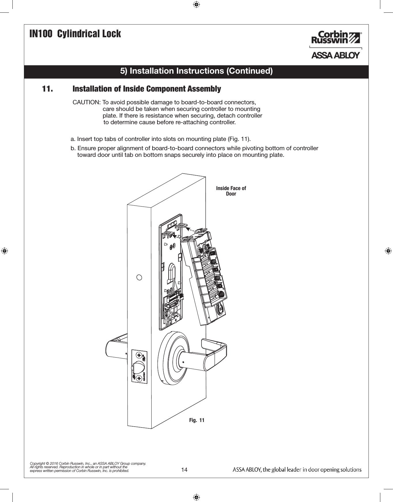 14IN100  Cylindrical LockCopyright © 2016 Corbin Russwin, Inc., an ASSA ABLOY Group company. All rights reserved. Reproduction in whole or in part without the express written permission of Corbin Russwin, Inc. is prohibited.5) Installation Instructions (Continued)11.         Installation of Inside Component Assemblya. Insert top tabs of controller into slots on mounting plate (Fig. 11).b. Ensure proper alignment of board-to-board connectors while pivoting bottom of controller            toward door until tab on bottom snaps securely into place on mounting plate.  CAUTION: To avoid possible damage to board-to-board connectors,                    care should be taken when securing controller to mounting                    plate. If there is resistance when securing, detach controller                  to determine cause before re-attaching controller.Fig.  11Inside Face of Door