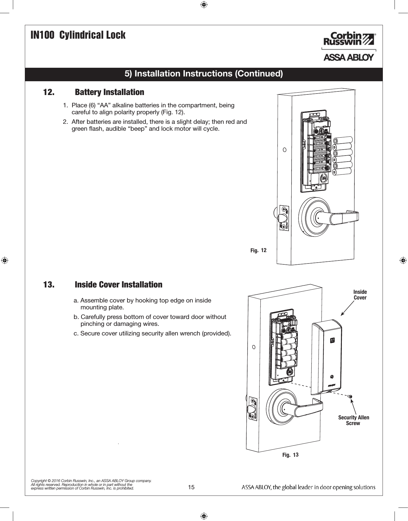 IN100  Cylindrical Lock15Copyright © 2016 Corbin Russwin, Inc., an ASSA ABLOY Group company. All rights reserved. Reproduction in whole or in part without the express written permission of Corbin Russwin, Inc. is prohibited.a. Assemble cover by hooking top edge on inside                     mounting plate.b. Carefully press bottom of cover toward door without           pinching or damaging wires.c. Secure cover utilizing security allen wrench (provided).5) Installation Instructions (Continued)12.         Battery InstallationInside Cover Security Allen Screw13.         Inside Cover InstallationFig.  12Fig.  131.  Place (6) “AA” alkaline batteries in the compartment, being            careful to align polarity properly (Fig. 12).2.  After batteries are installed, there is a slight delay; then red and       green ﬂash, audible “beep” and lock motor will cycle. 