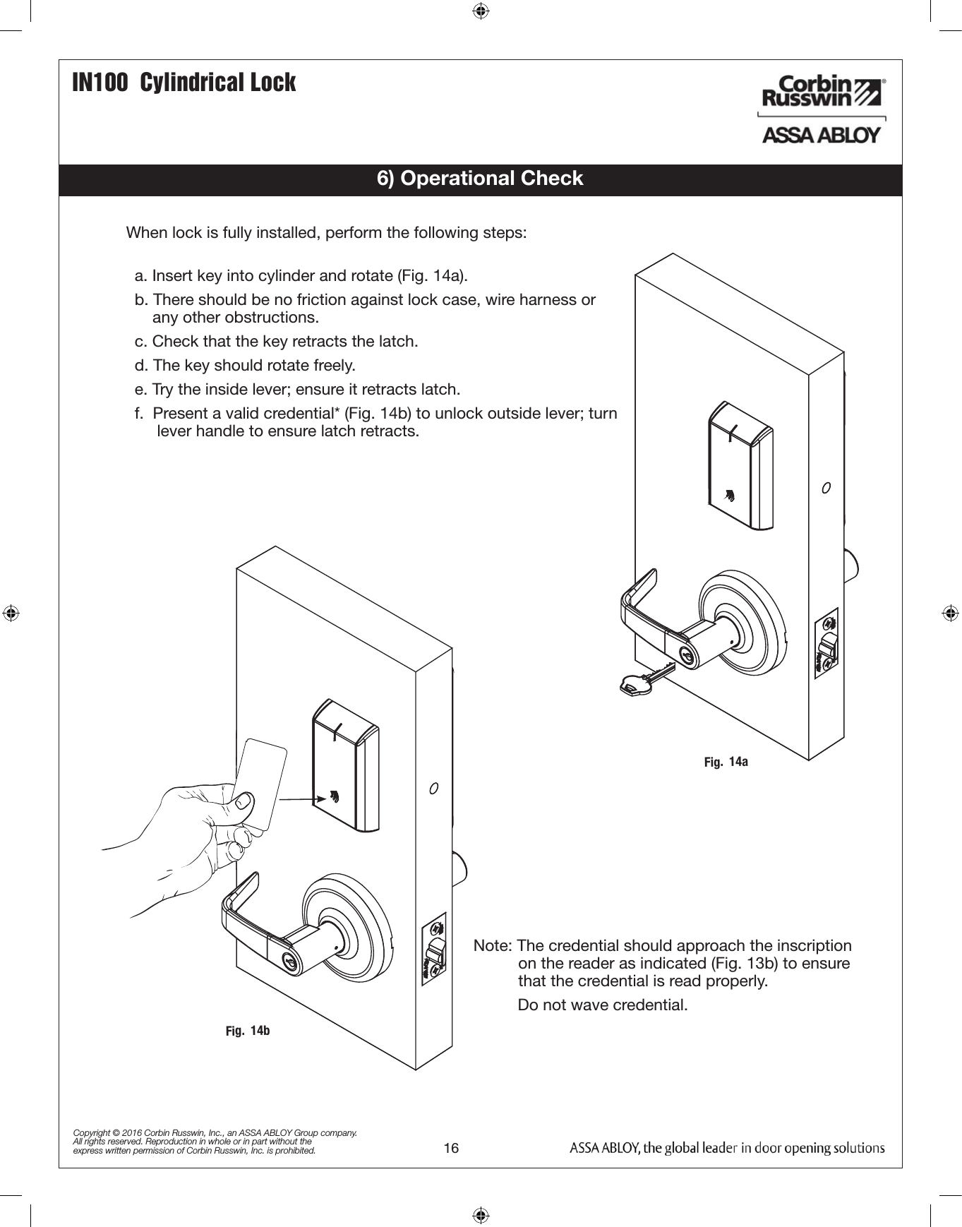 16IN100  Cylindrical LockCopyright © 2016 Corbin Russwin, Inc., an ASSA ABLOY Group company. All rights reserved. Reproduction in whole or in part without the express written permission of Corbin Russwin, Inc. is prohibited.6) Operational Checka. Insert key into cylinder and rotate (Fig. 14a). b. There should be no friction against lock case, wire harness or          any other obstructions.c. Check that the key retracts the latch.d. The key should rotate freely.e. Try the inside lever; ensure it retracts latch.f.  Present a valid credential* (Fig. 14b) to unlock outside lever; turn       lever handle to ensure latch retracts.Fig.  14aFig.  14bWhen lock is fully installed, perform the following steps:Note: The credential should approach the inscription             on the reader as indicated (Fig. 13b) to ensure                         that the credential is read properly.       Do not wave credential. 