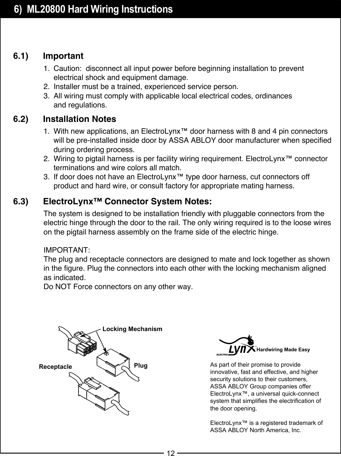6)  ML20800 Hard Wiring Instructions121. Caution:  disconnect all input power before beginning installation to prevent electrical shock and equipment damage.2. Installer must be a trained, experienced service person.3. All wiring must comply with applicable local electrical codes, ordinances and regulations.6.1)      Important1. With new applications, an ElectroLynx™ door harness with 8 and 4 pin connectors will be pre-installed inside door by ASSA ABLOY door manufacturer when specified during ordering process.2. Wiring to pigtail harness is per facility wiring requirement. ElectroLynx™ connector terminations and wire colors all match.3. If door does not have an ElectroLynx™ type door harness, cut connectors off product and hard wire, or consult factory for appropriate mating harness. 6.2)      Installation NotesThe system is designed to be installation friendly with pluggable connectors from theelectric hinge through the door to the rail. The only wiring required is to the loose wireson the pigtail harness assembly on the frame side of the electric hinge.IMPORTANT:The plug and receptacle connectors are designed to mate and lock together as shownin the figure. Plug the connectors into each other with the locking mechanism alignedas indicated.Do NOT Force connectors on any other way.6.3)      ElectroLynx™ Connector System Notes:As part of their promise to provideinnovative, fast and effective, and highersecurity solutions to their customers,ASSA ABLOY Group companies offerElectroLynx™, a universal quick-connectsystem that simplifies the electrification of the door opening.ElectroLynx™ is a registered trademark of ASSA ABLOY North America, Inc. ReceptacleLocking MechanismPlugHardwiring Made EasyELECTROTM