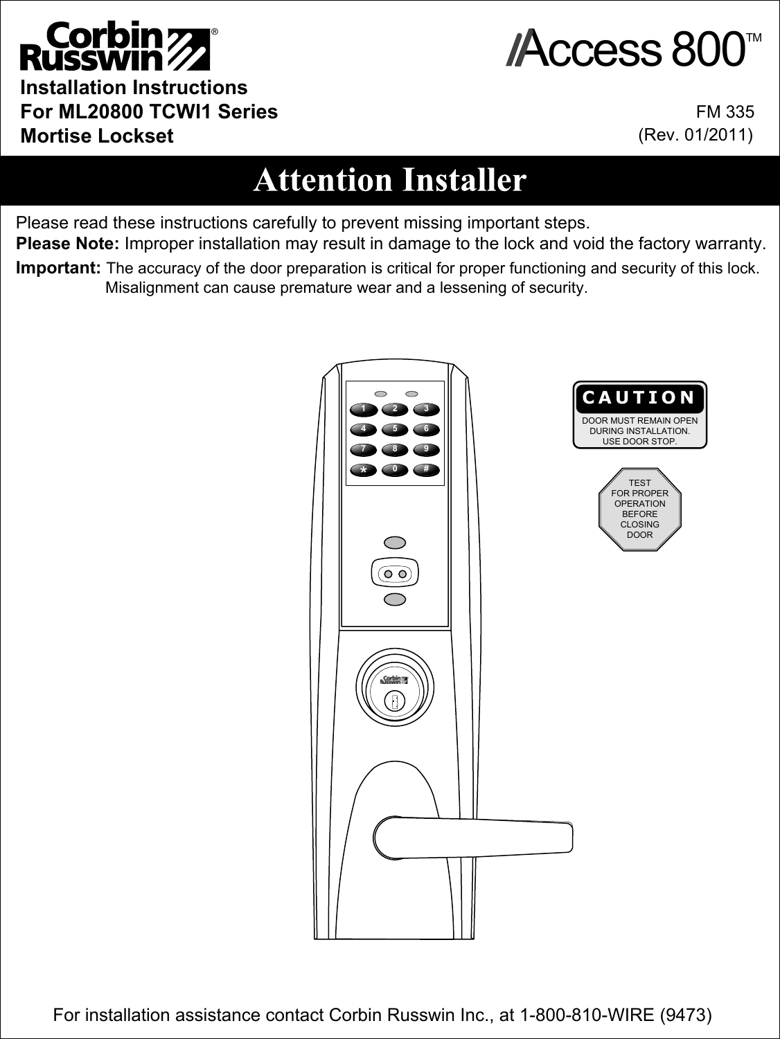 Installation InstructionsFor ML20800 TCWI1 SeriesMortise LocksetImportant: The accuracy of the door preparation is critical for proper functioning and security of this lock.                    Misalignment can cause premature wear and a lessening of security. Please read these instructions carefully to prevent missing important steps.Please Note: Improper installation may result in damage to the lock and void the factory warranty.            FM 335(Rev. 01/2011)For installation assistance contact Corbin Russwin Inc., at 1-800-810-WIRE (9473) CAUTIONDOOR MUST REMAIN OPENDURING INSTALLATION.USE DOOR STOP.1 2 34758069#*TESTFOR PROPEROPERATIONBEFORECLOSINGDOORAccess 800TM