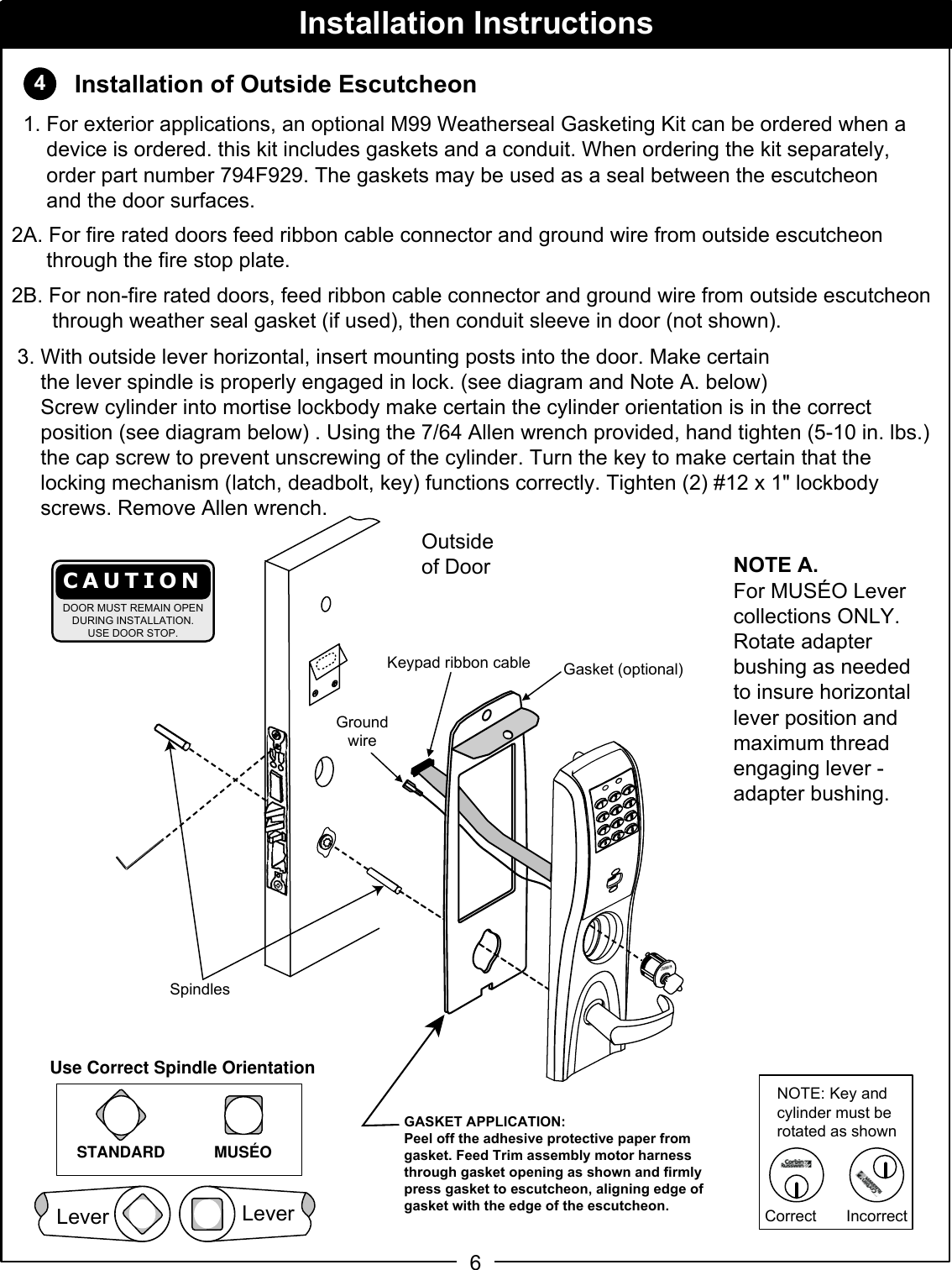 46SpindlesKeypad ribbon cableOutsideof DoorInstallation of Outside Escutcheon2A. For fire rated doors feed ribbon cable connector and ground wire from outside escutcheon        through the fire stop plate.2B. For non-fire rated doors, feed ribbon cable connector and ground wire from outside escutcheon         through weather seal gasket (if used), then conduit sleeve in door (not shown). 3. With outside lever horizontal, insert mounting posts into the door. Make certain      the lever spindle is properly engaged in lock. (see diagram and Note A. below)     Screw cylinder into mortise lockbody make certain the cylinder orientation is in the correct        position (see diagram below) . Using the 7/64 Allen wrench provided, hand tighten (5-10 in. lbs.)           the cap screw to prevent unscrewing of the cylinder. Turn the key to make certain that the       locking mechanism (latch, deadbolt, key) functions correctly. Tighten (2) #12 x 1&quot; lockbody       screws. Remove Allen wrench.Installation InstructionsGroundwireGasket (optional)CAUTIONDOOR MUST REMAIN OPENDURING INSTALLATION.USE DOOR STOP.NOTE: Key and cylinder must be rotated as shownCorrect IncorrectUse Correct Spindle OrientationSTANDARD MUSÉOGASKET APPLICATION:Peel off the adhesive protective paper from gasket. Feed Trim assembly motor harness through gasket opening as shown and firmly press gasket to escutcheon, aligning edge of gasket with the edge of the escutcheon.  1. For exterior applications, an optional M99 Weatherseal Gasketing Kit can be ordered when a      device is ordered. this kit includes gaskets and a conduit. When ordering the kit separately,      order part number 794F929. The gaskets may be used as a seal between the escutcheon      and the door surfaces.NOTE A.For MUSÉO Lever collections ONLY.Rotate adapter bushing as neededto insure horizontal lever position and maximum thread engaging lever - adapter bushing.LeverLever