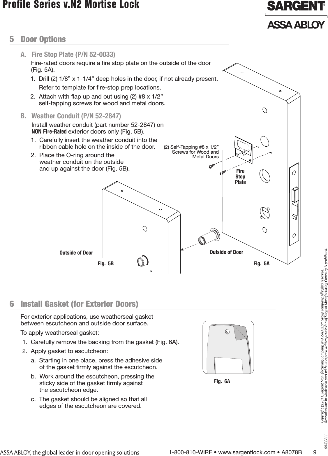 08/22/111-800-810-WIRE • www.sargentlock.com • A8078B       9Copyright © 2011, Sargent Manufacturing Company, an ASSA ABLOY Group company. All rights reserved. Reproductions in whole or in part without express written permission of Sargent Manufacturing Company is prohibited. Profile Series v.N2 Mortise Lock  5   Door OptionsA.  Fire Stop Plate (P/N 52-0033)   B.   Weather Conduit (P/N 52-2847)Install weather conduit (part number 52-2847) on NON Fire-Rated exterior doors only (Fig. 5B).1.  Carefully insert the weather conduit into the ribbon cable hole on the inside of the door.2.  Place the O-ring around the  weather conduit on the outside  and up against the door (Fig. 5B).   Fig.  5AOutside of Door(2) Self-Tapping #8 x 1/2” Screws for Wood and Metal DoorsFire  Stop PlateOutside of DoorFig.  5BFor exterior applications, use weatherseal gasket  between escutcheon and outside door surface. To apply weatherseal gasket: 1.  Carefully remove the backing from the gasket (Fig. 6A). 2.  Apply gasket to escutcheon:a.  Starting in one place, press the adhesive side of the gasket rmly against the escutcheon.b.  Work around the escutcheon, pressing the  sticky side of the gasket rmly against  the escutcheon edge.c.  The gasket should be aligned so that all edges of the escutcheon are covered.6   Install Gasket (for Exterior Doors) Fig.  6AFire-rated doors require a re stop plate on the outside of the door (Fig. 5A).1.  Drill (2) 1/8” x 1-1/4” deep holes in the door, if not already present.Refer to template for re-stop prep locations.2.  Attach with ap up and out using (2) #8 x 1/2”  self-tapping screws for wood and metal doors.